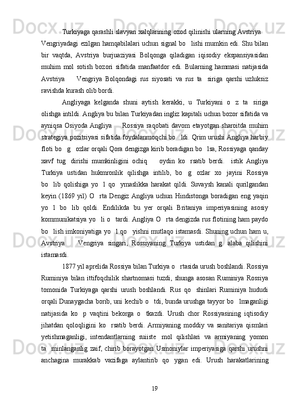 Turkiyaga qarashli slavyan xalqlarining ozod qilinishi ularning Avstriya 
Vengriyadagi ezilgan hamqabilalari uchun signal bo lishi mumkin edi. Shu bilan	

bir   vaqtda,   Avstriya   burjuaziyasi   Bolqonga   qiladigan   iqisodiy   ekspansiyasidan
muhim   mol   sotish   bozori   sifatida   manfaatdor   edi.   Bularning   hammasi   natijasida
Avstriya     Vengriya   Bolqondagi   rus   siyosati   va   rus   ta siriga   qarshi   uzluksiz	
 
ravishda kurash olib bordi.
Angliyaga   kelganda   shuni   aytish   kerakki,   u   Turkiyani   o z   ta siriga	
 
olishga intildi. Angliya bu bilan Turkiyadan ingliz kapitali uchun bozor sifatida va
ayniqsa   Osiyoda   Angliya     Rossiya   raqobati   davom   etayotgan   sharoitda   muhim	

strategiya pozitsiyasi sifatida foydalanmoqchi bo ldi. Qrim urushi Angliya harbiy	

floti bo g ozlar orqali Qora dengizga kirib boradigan bo lsa, Rossiyaga qanday	
  
xavf   tug dirishi   mumkinligini   ochiq     oydin   ko rsatib   berdi.     istik   Angliya
  
Turkiya   ustidan   hukmronlik   qilishga   intilib,   bo g ozlar   xo jayini   Rossiya	
  
bo lib   qolishiga   yo l   qo ymaslikka   harakat   qildi.   Suvaysh   kanali   qurilgandan	
  
keyin   (1869   yil)   O rta   Dengiz   Angliya   uchun   Hindistonga   boradigan   eng   yaqin	

yo l   bo lib   qoldi.   Endilikda   bu   yer   orqali   Britaniya   imperiyasining   asosiy	
 
kommunikatsiya yo li o tardi. Angliya O rta dengizda rus flotining ham paydo	
  
bo lish imkoniyatiga yo l qo yishni mutlaqo istamasdi. Shuning uchun ham u,	
  
Avstriya     Vengriya   singari,   Rossiyaning   Turkiya   ustidan   g alaba   qilishini	
 
istamasdi.
1877 yil aprelida Rossiya bilan Turkiya o rtasida urush boshlandi. Rossiya	

Ruminiya   bilan   ittifoqchilik   shartnomasi   tuzdi,   shunga   asosan   Ruminiya   Rossiya
tomonida   Turkiyaga   qarshi   urush   boshlandi.   Rus   qo shinlari   Ruminiya   hududi	

orqali Dunaygacha borib, uni kechib o tdi, bunda urushga tayyor bo lmaganligi	
 
natijasida   ko p   vaqtini   bekorga   o tkazdi.   Urush   chor   Rossiyasining   iqtisodiy	
 
jihatdan   qoloqligini   ko rsatib   berdi.   Armiyaning   moddiy   va   sanitariya   qismlari	

yetishmaganligi,   intendantlarning   suiiste mol   qilishlari   va   armiyaning   yomon	

ta minlanganlig   zaif,   chirib   borayotgan   Usmoniylar   imperiyasiga   qarshi   urushni	

anchagina   murakkab   vazifaga   aylantirib   qo ygan   edi.   Urush   harakatlarining	

19 