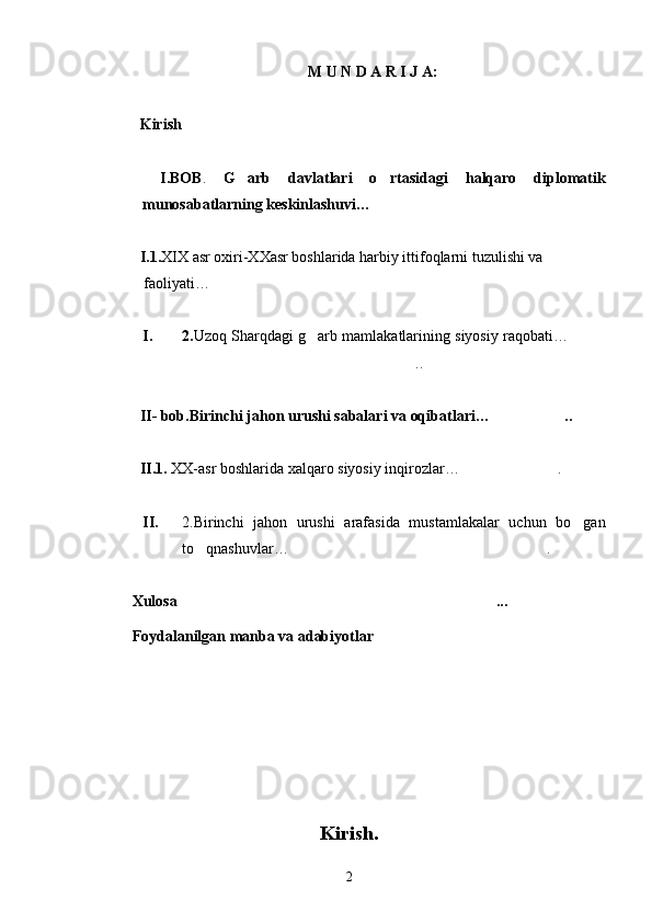 M U N D A R I J A:
Kirish
  I.BOB .   G arb   davlatlari   o rtasidagi	
    halqaro   diplomatik
munosabatlarning keskinlashuvi…	

I.1. XIX asr oxiri-XXasr boshlarida harbiy ittifoqlarni tuzulishi va
 faoliyati… 
I. 2. Uzoq Sharqdagi g arb mamlakatlarining siyosiy raqobati…	
 
..	

II- bob .Birinchi jahon urushi sabalari va oqibatlari … ..	

II. 1.  XX-asr boshlarida  xalqaro siyosiy inqirozlar… .	

II. 2.Birinchi   jahon   urushi   arafasida   mustamlakalar   uchun   bo gan	

to qnashuvlar…	
 .	
Xulosa ...	

Foydalanilgan manba va adabiyotlar	

                                                Kirish. 
2 