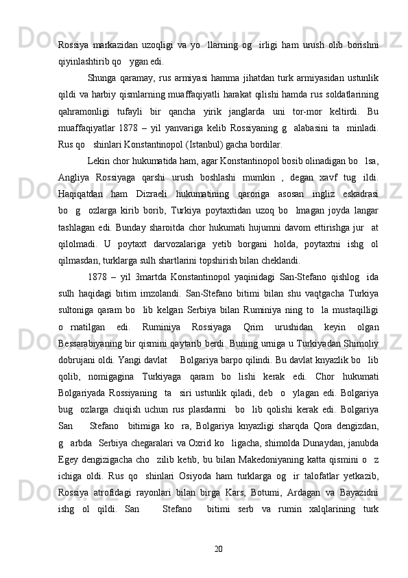 Rossiya   markazidan   uzoqligi   va   yo llarning   og irligi   ham   urush   olib   borishni 
qiyinlashtirib qo ygan edi.	

Shunga   qaramay,   rus   armiyasi   hamma   jihatdan   turk   armiyasidan   ustunlik
qildi va harbiy qismlarning muaffaqiyatli harakat qilishi  hamda rus soldatlarining
qahramonligi   tufayli   bir   qancha   yirik   janglarda   uni   tor-mor   keltirdi.   Bu
muaffaqiyatlar   1878   –   yil   yanvariga   kelib   Rossiyaning   g alabasini   ta minladi.	
 
Rus qo shinlari Konstantinopol (Istanbul) gacha bordilar.	

Lekin chor hukumatida ham, agar Konstantinopol bosib olinadigan bo lsa,	

Angliya   Rossiyaga   qarshi   urush   boshlashi   mumkin   ,   degan   xavf   tug ildi.

Haqiqatdan   ham   Dizraeli   hukumatining   qaroriga   asosan   ingliz   eskadrasi
bo g ozlarga   kirib   borib,   Turkiya   poytaxtidan   uzoq   bo lmagan   joyda   langar	
  
tashlagan   edi.   Bunday   sharoitda   chor   hukumati   hujumni   davom   ettirishga   jur at	

qilolmadi.   U   poytaxt   darvozalariga   yetib   borgani   holda,   poytaxtni   ishg ol

qilmasdan, turklarga sulh shartlarini topshirish bilan cheklandi.
1878   –   yil   3martda   Konstantinopol   yaqinidagi   San-Stefano   qishlog ida

sulh   haqidagi   bitim   imzolandi.   San-Stefano   bitimi   bilan   shu   vaqtgacha   Turkiya
sultoniga   qaram   bo lib   kelgan   Serbiya   bilan   Ruminiya   ning   to la   mustaqilligi	
 
o rnatilgan   edi.   Ruminiya   Rossiyaga   Qrim   urushidan   keyin   olgan	

Bessarabiyaning bir qismini qaytarib berdi. Buning urniga u Turkiyadan Shimoliy
dobrujani oldi. Yangi davlat   Bolgariya barpo qilindi. Bu davlat knyazlik bo lib	
 
qolib,   nomigagina   Turkiyaga   qaram   bo lishi   kerak   edi.   Chor	
   hukumati
Bolgariyada   Rossiyaning     ta siri   ustunlik   qiladi,   deb     o ylagan   edi.   Bolgariya	
 
bug ozlarga   chiqish   uchun   rus   plasdarmi     bo lib   qolishi   kerak   edi.   Bolgariya	
 
San     Stefano     bitimiga   ko ra,   Bolgariya   knyazligi   sharqda   Qora   dengizdan,
 
g arbda   Serbiya chegaralari va Oxrid ko ligacha, shimolda Dunaydan, janubda	
 
Egey   dengizigacha   cho zilib   ketib,   bu   bilan   Makedoniyaning   katta   qismini   o z	
 
ichiga   oldi.   Rus   qo shinlari   Osiyoda   ham   turklarga   og ir   talofatlar   yetkazib,	
 
Rossiya   atrofidagi   rayonlari   bilan   birga   Kars,   Botumi,   Ardagan   va   Bayazidni
ishg ol   qildi.   San     Stefano     bitimi   serb   va   rumin   xalqlarining   turk	
 
20 