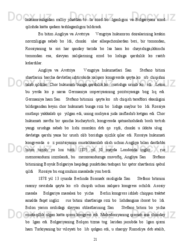 hukumronligidan   milliy   jihatdan   to la   ozod   bo lganligini   va   Bolgariyani   ozod 
qilishda katta qadam tashlaganligini bildiradi.
Bu bitim Angliya va Avstriya   Vengriya hukumron doiralarining keskin	

noroziligiga   sabab   bo ldi,   chunki     ular   allaqachonlardan   beri,   bir   tomondan,	

Rossiyaning   ta siri   har   qanday   tarzda   bo lsa   ham   ko chayishiga,ikkinchi	
  
tomondan   esa,   slavyan   xalqlarining   ozod   bo lishiga   qarshilik   ko rsatib	
 
kelardilar. 
Angliya   va   Avstriya     Vengriya   hukumatlari   San     Stefano   bitimi	
 
shartlarini barcha davlatlar ishtirokida xalqaro kongressda qayta ko rib chiqishni	

talab qildilar. Chor hukumati bunga qarshilik ko rsatishga urinib ko rdi.   Lekin	
 
bu   yerda   ko p   narsa   Germaniya   imperiyasining   pozitsiyasiga   bog liq   edi.	
 
Germaniya ham San   Stefano bitimini  qayta ko rib chiqish tarafdori ekanligini	
 
bildirgandan   keyin   chor   hukumati   bunga   rozi   bo lishga   majbur   bo ldi.   Rossiya	
 
mutlaqo yakkalab qo yilgan edi, uning moliyasi juda zaiflashib ketgan edi. Chor	

hukumati   xavfni   bir   qancha   kuchaytirib,   kongressda   qatnashishdash   bosh   tortish
yangi   urushga   sabab   bo lishi   mumkin   deb   qo rqdi,   chunki   u   ikkita   ulug	
  
davlatga   qarshi   yana   bir   urush   olib   borishga   ojizlik   qilar   edi.   Rossiya   hukumati
kongressda    o z pozitsiyasini  mustahkamlab olish uchun Angliya bilan dastlabki	

bitim   tuzish   yo lini   tutdi.   1875   yil   30   mayda   Londonda   ingliz     rus	
 
memorandumi   imzolandi,   bu     memorandumga   muvofiq,   Angliya   San     Stefano	

bitimining Buyuk Bolgariya haqidagi punktidan tashqari bir qator shartlarini qabul
qildi   Rossiya bu eng muhim masalada yon berdi.	

1878   yil   13   iyunda   Berlinda   Bismark   raisligida   San     Stefano   bitimini	

rasmiy   ravishda   qayta   ko rib   chiqish   uchun   xalqaro   kongress   ochildi.   Asosiy	

masala    Bolgariya masalasi  bo yicha   Berlin kongress  ishlab  chiqqan traktat	
  
amalda   faqat   ingliz     rus   bitimi   shartlariga   rozi   bo lishdangina   iborat   bo ldi.	
  
Bolon   yarim   orolidagi   slavyan   oblastlarining   San     Stefano   bitimi   bo yicha	
 
mustaqillik olgan katta qismi kongress edi. Makedoniyaning qismati ana shunday
bo lgan   edi.   Bolgariyaning   Bolqon   tizma   tog laridan   janubda   bo lgan   qismi	
  
ham   Turkiyaning   bir   viloyati   bo lib   qolgan   edi,   u   sharqiy   Rumeliya   deb   atalib,	

21 
