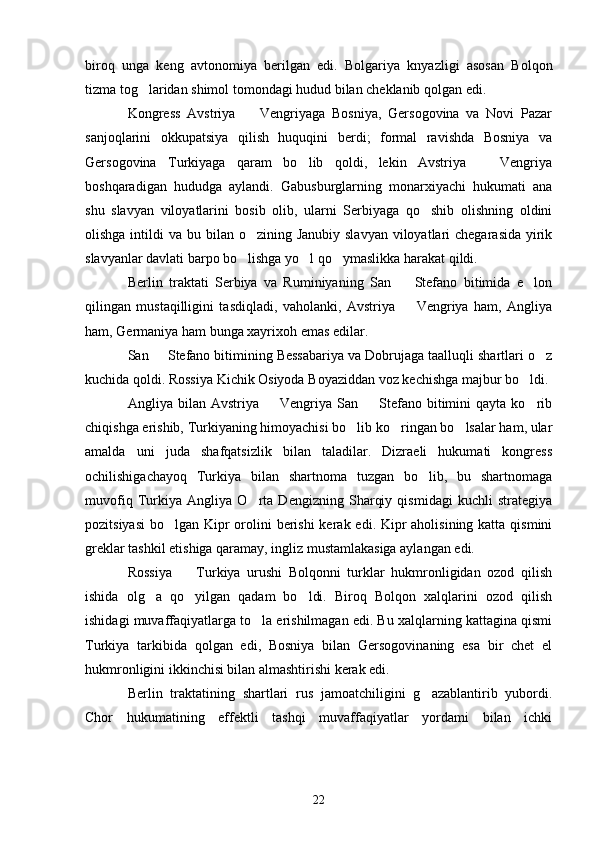 biroq   unga   keng   avtonomiya   berilgan   edi.   Bolgariya   knyazligi   asosan   Bolqon
tizma tog laridan shimol tomondagi hudud bilan cheklanib qolgan edi.
Kongress   Avstriya     Vengriyaga   Bosniya,   Gersogovina   va   Novi   Pazar	

sanjoqlarini   okkupatsiya   qilish   huquqini   berdi;   formal   ravishda   Bosniya   va
Gersogovina   Turkiyaga   qaram   bo lib   qoldi,   lekin   Avstriya     Vengriya	
 
boshqaradigan   hududga   aylandi.   Gabusburglarning   monarxiyachi   hukumati   ana
shu   slavyan   viloyatlarini   bosib   olib,   ularni   Serbiyaga   qo shib   olishning   oldini	

olishga intildi  va bu bilan o zining Janubiy  slavyan viloyatlari  chegarasida  yirik	

slavyanlar davlati barpo bo lishga yo l qo ymaslikka harakat qildi.
  
Berlin   traktati   Serbiya   va   Ruminiyaning   San     Stefano   bitimida   e lon	
 
qilingan   mustaqilligini   tasdiqladi,   vaholanki,   Avstriya     Vengriya   ham,   Angliya

ham, Germaniya ham bunga xayrixoh emas edilar.
San   Stefano bitimining Bessabariya va Dobrujaga taalluqli shartlari o z	
 
kuchida qoldi. Rossiya Kichik Osiyoda B o yaziddan voz kechishga majbur bo ldi.	

Angliya  bilan  Avstriya    Vengriya  San    Stefano   bitimini  qayta  ko rib	
  
chiqishga erishib, Turkiyaning himoyachisi bo lib ko ringan bo lsalar ham, ular	
  
amalda   uni   juda   shafqatsizlik   bilan   taladilar.   Dizraeli   hukumati   kongress
ochilishigachayoq   Turkiya   bilan   shartnoma   tuzgan   bo lib,   bu   shartnomaga	

muvofiq   Turkiya   Angliya   O rta   Dengizning   Sharqiy   qismidagi   kuchli   strategiya	

pozitsiyasi  bo lgan Kipr  orolini  berishi  kerak edi. Kipr aholisining katta qismini	

greklar tashkil etishiga qaramay, ingliz mustamlakasiga aylangan edi.
Rossiya     Turkiya   urushi   Bolqonni   turklar   hukmronligidan   ozod   qilish	

ishida   olg a   qo yilgan   qadam   bo ldi.   Biroq   Bolqon   xalqlarini   ozod   qilish	
  
ishidagi muvaffaqiyatlarga to la erishilmagan edi. Bu xalqlarning kattagina qismi	

Turkiya   tarkibida   qolgan   edi,   Bosniya   bilan   Gersogovinaning   esa   bir   chet   el
hukmronligini ikkinchisi bilan almashtirishi kerak edi.
Berlin   traktatining   shartlari   rus   jamoatchiligini   g azablantirib   yubordi.	

Chor   hukumatining   effektli   tashqi   muvaffaqiyatlar   yordami   bilan   ichki
22 