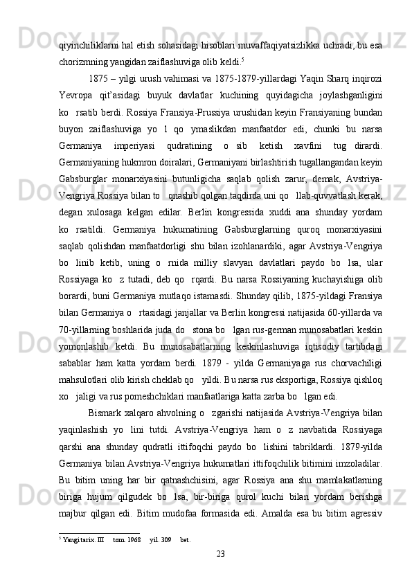 qiyinchiliklarni hal etish sohasidagi hisoblari muvaffaqiyatsizlikka uchradi, bu esa
chorizmning yangidan zaiflashuviga olib keldi. 5
1875 – yilgi urush vаhimasi va 1875-1879-yillardagi Yaqin Sharq inqirozi
Yevropa   qit’asidagi   buyuk   davlatlar   kuchining   quyidagicha   joylashganligini
ko rsatib berdi. Rossiya  Fransiya-Prussiya  urushidan keyin Fransiyaning bundan
buyon   zaiflashuviga   yo l   qo ymaslikdan   manfaatdor   edi,   chunki   bu   narsa	
 
Germaniya   imperiyasi   qudratining   o sib   ketish   xavfini   tug dirardi.	
 
Germaniyaning hukmron doiralari, Germaniyani birlashtirish tugallangandan keyin
Gabsburglar   monarxiyasini   butunligicha   saqlab   qolish   zarur,   demak,   Avstriya-
Vengriya Rossiya bilan to qnashib qolgan taqdirda uni qo llab-quvvatlash kerak,	
 
degan   xulosaga   kelgan   edilar.   Berlin   kongressida   xuddi   ana   shunday   yordam
ko rsatildi.   Germaniya   hukumatining   Gabsburglarning   quroq   monarxiyasini	

saqlab   qolishdan   manfaatdorligi   shu   bilan   izohlanardiki,   agar   Avstriya-Vengriya
bo linib   ketib,   uning   o rnida   milliy   slavyan   davlatlari   paydo   bo lsa,   ular
  
Rossiyaga   ko z   tutadi,   deb   qo rqardi.  	
  Bu   narsa   Rossiyaning   kuchayishiga   olib
borardi, buni Germaniya mutlaqo istamasdi. Shunday qilib, 1875-yildagi Fransiya
bilan Germaniya o rtasidagi janjallar va Berlin kongressi natijasida 60-yillarda va	

70-yillarning boshlarida juda do stona bo lgan rus-german munosabatlari keskin	
 
yomonlashib   ketdi.   Bu   munosabatlarning   keskinlashuviga   iqtisodiy   tartibdagi
sabablar   ham   katta   yordam   berdi.   1879   -   yilda   Germaniyaga   rus   chorvachiligi
mahsulotlari olib kirish cheklab qo yildi. Bu narsa rus eksportiga, Rossiya qishloq	

xo jaligi va rus pomeshchiklari manfaatlariga katta zarba bo lgan edi.	
 
Bismark   xalqaro   ahvolning   o zgarishi   natijasida   Avstriya-Vengriya   bilan	

yaqinlashish   yo lini   tutdi.   Avstriya-Vengriya   ham   o z   navbatida   Rossiyaga	
 
qarshi   ana   shunday   qudratli   ittifoqchi   paydo   bo lishini   tabriklardi.   1879-yilda	

Germaniya bilan Avstriya-Vengriya hukumatlari ittifoqchilik bitimini imzoladilar.
Bu   bitim   uning   har   bir   qatnashchisini,   agar   Rossiya   ana   shu   mamlakatlarning
biriga   hujum   qilgudek   bo lsa,   bir-biriga   qurol   kuchi   bilan   yordam   berishga	

majbur   qilgan   edi.   Bitim   mudofaa   formasida   edi.   Amalda   esa   bu   bitim   agressiv
5
 Yangi tarix. III   tom. 1968   yil. 309   bet.	
  
23 