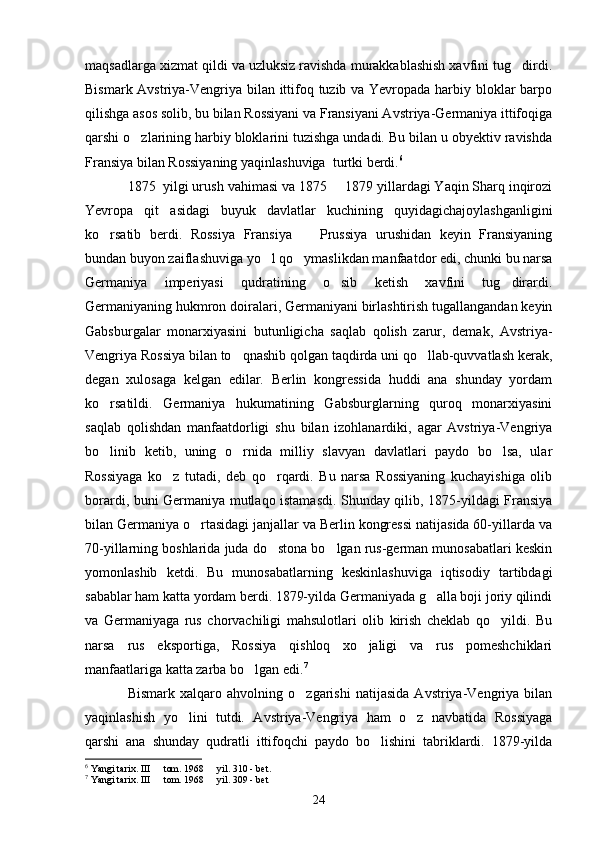 maqsadlarga xizmat qildi va uzluksiz ravishda murakkablashish xavfini tug dirdi.
Bismark Avstriya-Vengriya bilan ittifoq tuzib va Yevropada harbiy bloklar barpo
qilishga asos solib, bu bilan Rossiyani va Fransiyani Avstriya-Germaniya ittifoqiga
qarshi o zlarining harbiy bloklarini tuzishga undadi. Bu bilan u obyektiv ravishda	

Fransiya bilan Rossiyaning yaqinlashuviga  turtki berdi. 6
1875  yilgi urush   vahimasi va 1875   1879 yillardagi Yaqin Sharq inqirozi	

Yevropa   qit asidagi   buyuk   davlatlar   kuchining   quyidagichajoylashganligini	

ko rsatib   berdi.   Rossiya   Fransiya     Prussiya   urushidan   keyin   Fransiyaning	
 
bundan buyon zaiflashuviga yo l qo ymaslikdan manfaatdor edi, chunki bu narsa	
 
Germaniya   imperiyasi   qudratining   o sib   ketish   xavfini   tug dirardi.	
 
Germaniyaning hukmron doiralari, Germaniyani birlashtirish tugallangandan keyin
Gabsburgalar   monarxiyasini   butunligicha   saqlab   qolish   zarur,   demak,   Avstriya-
Vengriya Rossiya bilan to qnashib qolgan taqdirda uni qo llab-quvvatlash kerak,	
 
degan   xulosaga   kelgan   edilar.   Berlin   kongressida   huddi   ana   shunday   yordam
ko rsatildi.   Germaniya   hukumatining   Gabsburglarning   quroq   monarxiyasini	

saqlab   qolishdan   manfaatdorligi   shu   bilan   izohlanardiki,   agar   Avstriya-Vengriya
bo linib   ketib,   uning   o rnida   milliy   slavyan   davlatlari   paydo   bo lsa,   ular
  
Rossiyaga   ko z   tutadi,   deb   qo rqardi.   Bu   narsa   Rossiyaning   kuchayishiga   olib	
 
borardi, buni Germaniya mutlaqo istamasdi. Shunday qilib, 1875-yildagi Fransiya
bilan Germaniya o rtasidagi janjallar va Berlin kongressi natijasida 60-yillarda va	

70-yillarning boshlarida juda do stona bo lgan rus-german munosabatlari keskin	
 
yomonlashib   ketdi.   Bu   munosabatlarning   keskinlashuviga   iqtisodiy   tartibdagi
sabablar ham katta yordam berdi. 1879-yilda Germaniyada g alla boji joriy qilindi	

va   Germaniyaga   rus   chorvachiligi   mahsulotlari   olib   kirish   cheklab   qo yildi.   Bu	

narsa   rus   eksportiga,   Rossiya   qishloq   xo jaligi   va   rus   pomeshchiklari	

manfaatlariga katta zarba bo lgan edi.	
 7
Bismark   xalqaro   ahvolning   o zgarishi   natijasida   Avstriya-Vengriya   bilan	

yaqinlashish   yo lini   tutdi.   Avstriya-Vengriya   ham   o z   navbatida   Rossiyaga	
 
qarshi   ana   shunday   qudratli   ittifoqchi   paydo   bo lishini   tabriklardi.   1879-yilda	

6
 Yangi tarix.   III   tom. 	
 1968   yil.	  310  - bet .
7
 Yangi tarix. III   tom. 	
 1968   yil. 	 309 - bet
24 