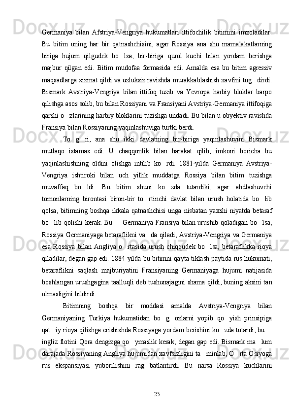 Germaniya   bilan   Afstriya-Vengriya   hukumatlari   ittifochilik   bitimini   imzoladilar.
Bu   bitim   uning   har   bir   qatnashchisini,   agar   Rossiya   ana   shu   mamalakatlarning
biriga   hujum   qilgudek   bo lsa,   bir-biriga   qurol   kuchi   bilan   yordam   berishga
majbur   qilgan   edi.   Bitim   mudofaa   formasida   edi.   Amalda   esa   bu   bitim   agressiv
maqsadlarga xizmat qildi va uzluksiz ravishda murakkablashish xavfini tug dirdi.	

Bismark   Avstriya-Vengriya   bilan   ittifoq   tuzib   va   Yevropa   harbiy   bloklar   barpo
qilishga asos solib, bu bilan Rossiyani va Fransiyani Avstriya-Germaniya ittifoqiga
qarshi o zlarining harbiy bloklarini tuzishga undadi. Bu bilan u obyektiv ravishda	

Fransiya bilan Rossiyaning yaqinlashuviga turtki berdi. 
To g ri,   ana   shu   ikki   davlatning   bir-biriga   yaqinlashuvini   Bismark	
 
mutlaqo   istamas   edi.   U   chaqqonlik   bilan   harakat   qilib,   imkoni   boricha   bu
yaqinlashishning   oldini   olishga   intilib   ko rdi.   1881-yilda   Germaniya   Avstriya-	

Vengriya   ishtiroki   bilan   uch   yillik   muddatga   Rossiya   bilan   bitim   tuzishga
muvaffaq   bo ldi.   Bu   bitim   shuni   ko zda   tutardiki,   agar   ahdlashuvchi	
 
tomonlarning   birontasi   biron-bir   to rtinchi   davlat   bilan   urush   holatida   bo lib	
 
qolsa,   bitimning   boshqa   ikkala   qatnashchisi   unga   nisbatan   yaxshi   niyatda   betaraf
bo lib qolishi kerak. Bu   Germaniya Fransiya bilan urushib qoladigan bo lsa,	
  
Rossiya Germaniyaga betaraflikni va da qiladi, Avstriya-Vengriya va Germaniya	

esa   Rossiya   bilan   Angliya   o rtasida   urush   chiqqudek   bo lsa,   betaraflikka   rioya	
 
qiladilar, degan gap edi. 1884-yilda bu bitimni qayta tiklash paytida rus hukumati,
betaraflikni   saqlash   majburiyatini   Fransiyaning   Germaniyaga   hujumi   natijasida
boshlangan urushgagina taalluqli deb tushunajagini shama qildi, buning aksini tan
olmasligini bildirdi.
Bitimning   boshqa   bir   moddasi   amalda   Avstriya-Vengriya   bilan
Germaniyaning   Turkiya   hukumatidan   bo g ozlarni   yopib   qo yish   prinsipiga	
  
qat iy rioya qilishga erishishda Rossiyaga yordam berishini ko zda tutardi, bu 	
  
ingliz flotini Qora dengizga qo ymaslik kerak, degan gap edi. Bismark ma lum	
 
darajada Rossiyaning Angliya hujumidan xavfsizligini ta minlab, O rta Osiyoga	
 
rus   ekspansiyasi   yuborilishini   rag batlantirdi.   Bu   narsa   Rossiya   kuchlarini	

25 
