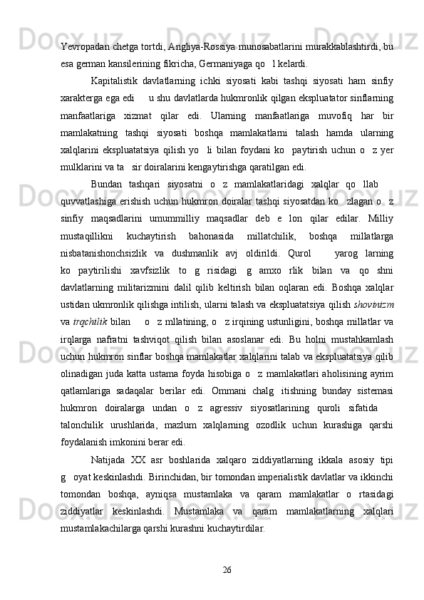 Yevropadan chetga tortdi, Angliya-Rossiya munosabatlarini murakkablashtirdi, bu
esa german kansilerining fikricha, Germaniyaga qo l kelardi.
Kapit a listik   davlatlarning   ichki   siyosati   kabi   tashqi   siyosati   ham   sinfiy
xarakterga ega edi   u shu davlatlarda hukmronlik qilgan ekspluatator sinflarning	

manfaatlariga   xizmat   qilar   edi.   Ularning   manfaatlariga   muvofiq   har   bir
mamlakatning   tashqi   siyosati   boshqa   mamlakatlarni   talash   hamda   ularning
xalqlarini   ekspluatatsiya   qilish   yo li   bilan   foydani   ko paytirish   uchun   o z   yer	
  
mulklarini va ta sir doiralarini kengaytirishga qaratilgan edi.	

Bundan   tashqari   siyosatni   o z   mamlakatlaridagi   xalqlar   qo llab  	
  
quvvatlashiga  erishish  uchun hukmron doiralar  tashqi  siyosatdan  ko zlagan o z	
 
sinfiy   maqsadlarini   umummilliy   maqsadlar   deb   e lon   qilar   edilar.   Milliy	

mustaqillikni   kuchaytirish   bahonasida   millatchilik,   boshqa   millatlarga
nisbatanishonchsizlik   va   dushmanlik   avj   oldirildi.   Qurol     yarog larning	
 
ko paytirilishi   xavfsizlik   to g risidagi   g amxo rlik   bilan   va   qo shni	
     
davlatlarning   militarizmini   dalil   qilib   keltirish   bilan   oqlaran   edi.   Boshqa   xalqlar
ustidan ukmronlik qilishga intilish, ularni talash va ekspluatatsiya qilish  shovinizm
va   irqchilik   bilan   o z mllatining, o z irqining ustunligini, boshqa millatlar va	
  
irqlarga   nafratni   tashviqot   qilish   bilan   asoslanar   edi.   Bu   holni   mustahkamlash
uchun hukmron sinflar boshqa mamlakatlar xalqlarini talab va ekspluatatsiya qilib
olinadigan  juda  katta  ustama   foyda   hisobiga  o z  mamlakatlari   aholisining  ayrim	

qatlamlariga   sadaqalar   berilar   edi.   Ommani   chalg itishning   bunday   sistemasi	

hukmron   doiralarga   undan   o z   agressiv   siyosatlarining   quroli   sifatida  	
 
talonchilik   urushlarida,   mazlum   xalqlarning   ozodlik   uchun   kurashiga   qarshi
foydalanish imkonini berar edi.
Natijada   XX   asr   boshlarida   xalqaro   ziddiyatlarning   ikkala   asosiy   tipi
g oyat keskinlashdi. Birinchidan, bir tomondan imperialistik davlatlar va ikkinchi	

tomondan   boshqa,   ayniqsa   mustamlaka   va   qaram   mamlakatlar   o rtasidagi	

ziddiyatlar   keskinlashdi.   Mustamlaka   va   qaram   mamlakatlarning   xalqlari
mustamlakachilarga qarshi kurashni kuchaytirdilar.
26 