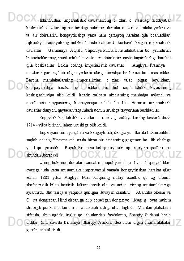 Ikkinchidan,   imperialistik   davlatlarning   o zlari   o rtasidagi   ziddiyatlar 
keskinlashdi.   Ularning   har   biridagi   hukmron   doiralar   o z   mustamlaka   yerlari   va	

ta sir   doiralarini   kengaytirishga   yana   ham   qattiqroq   harakat   qila   boshladilar.	

Iqtisodiy   taraqqiyotning   notekis   borishi   natijasida   kuchayib   ketgan   imperialistik
davlatlar     Germaniya,   AQSH,   Yaponiya   kuchsiz   mamlakatlarni   bo ysundirish	
 
bilancheklanmay,  mustamlakalar   va ta sir   doiralarini   qayta taqsimlashga   harakat	

qila   boshladilar.   Lekin   boshqa   imperialistik   davlatlar     Angliya,   Fransiya  	
 
o zlari   ilgari   egallab   olgan   yerlarni   ularga   berishga   hech   rozi   bo lmas   edilar.	
 
Barcha   mamlakatlarning   imperialistlari   o zlari   talab   olgan   boyliklarni	

ko paytirishga   harakat   qilar   edilar.   Bu   hol   raqobatchilik   kurashining	

keskiglashuviga   olib   keldi,   keskin   xalqaro   nizolarning   manbaiga   aylandi   va
qurollanish   poygasining   kuchayishiga   sabab   bo ldi.   Hamma   imperialistik	

davlatlar dunyoni qaytadan taqsimlash uchun urushga tayyorlana boshladilar.
Eng   yirik   kapitalistik   davlatlar   o rtasidagi   ziddiyatlarning   keskinlashuvi	

1914 - yilda birinchi jahon urushiga olib keldi. 
Imperiyani himoya qilish va kengaytirish, dengiz yo llarida hukmronlikni	

saqlab   qolish,   Yevropa   qit asida   biron   bir   davlatning   gegemon   bo lib   olishiga	
 
yo l   qo ymaslik     Buyuk   Britaniya   tashqi   ssiyosatining   asosiy   maqsadlari   ana	
  
shundan iborat edi.
Uning   hukmron   doiralari   sanoat   monopoliyasini   qo ldan   chiqarganliklari	

evaziga   juda   katta   mustamlaka   imperiyasini   yanada   kengaytirishga   harakat   qilar
edilar.   1882   yilda   Angliya   Misr   xalqining   milliy   ozodlik   qo zg olonini	
 
shafqatsizlik   bilan   bostirib,   Misrni   bosib   oldi   va   uni   o zining   mustamlakasiga	

aylantirdi. Shu tariqa u yaqinda qurilgan Suvaysh kanalini   Atlantika okeani  va	

O rta dengizdan Hind okeaniga olib boradigan dengiz yo lidagi g oyat muhim	
  
strategik   punktni   batamom   o z   nazorati   ostiga   oldi.   Inglizlar   Misrdan   platsdarm	

sifatida,   shuningdek,   ingliz   qo shinlaridan   foydalanib,   Sharqiy   Sudanni   bosib	

oldilar.   Shu   davrda   Britaniya   Sharqiy   Afrikasi   deb   nom   olgan   mustamlakalar
guruhi tashkil etildi. 
27 