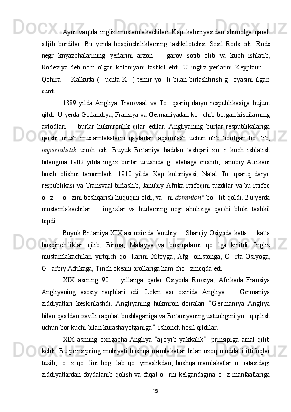 Ayni   vaqtda   ingliz   mustamlakachilari   Kap   kaloniyasidan   shimolga   qarab
siljib   bordilar.   Bu   yerda   bosqinchiliklarning   tashkilotchisi   Sesil   Rods   edi.   Rods
negr   knyazchalarining   yerlarini   arzon     garov   sotib   olib   va   kuch   ishlatib,
Rodeziya   deb   nom   olgan   koloniyani   tashkil   etdi.   U   ingliz   yerlarini   Keyptaun  	

Qohira     Kalkutta   ( uchta   K )   temir   yo li   bilan   birlashtirish   g oyasini   ilgari	
    
surdi.
1889   yilda   Angliya   Transvaal   va   To qsariq   daryo   respublikasiga   hujum	

qildi. U yerda Gollandiya, Fransiya va Germaniyadan ko chib borgan kishilarning	

avlodlari     burlar   hukmronlik   qilar   edilar.   Angliyaning   burlar   respublikalariga	

qarshi   urush   mustamlakalarni   qaytadan   taqsimlash   uchun   olib   borilgan   bo lib,	

imperialistik   urush   edi.   Buyuk   Britaniya   haddan   tashqari   zo r   kuch   ishlatish	

bilangina   1902   yilda   ingliz   burlar   urushida   g alabaga   erishib,   Janubiy   Afrikani	

bosib   olishni   tamomladi.   1910   yilda   Kap   koloniyasi,   Natal   To qsariq   daryo	

respublikasi va Transvaal birlashib, Janubiy Afrika ittifoqini tuzdilar va bu ittifoq
o z   o zini boshqarish huquqini oldi, ya ni 	
    dominion*  bo lib qoldi. Bu yerda	
mustamlakachilar     inglizlar   va   burlarning   negr   aholisiga   qarshi   bloki   tashkil	

topdi.
Buyuk Britaniya XIX asr oxirida Janubiy   Sharqiy Osiyoda katta   katta	
 
bosqinchiliklar   qilib,   Birma,   Malayya   va   boshqalarni   qo lga   kiritdi.   Ingliz	

mustamlakachilari   yirtqich   qo llarini   Xitoyga,   Afg onistonga,   O rta   Osiyoga,	
  
G arbiy Afrikaga, Tinch okeani orollariga ham cho zmoqda edi.	
 
XIX   asrning   90     yillariga   qadar   Osiyoda   Rossiya,   Afrikada   Fransiya	

Angliyaning   asosiy   raqiblari   edi.   Lekin   asr   oxirida   Angliya     Germaniya	

ziddiyatlari   keskinlashdi.   Angliyaning   hukmron   doiralari   G e r maniya   Angliya	

bilan qasddan xavfli raqobat boshlaganiga va Britaniyaning ustunligini yo q qilish	

uchun bor kuchi bilan kurashayotganiga  ishonch hosil qildilar.	

XIX   asrning   oxrigacha   Angliya   a j oyib   yakkalik   prinsipiga   amal   qilib
 
keldi. Bu prinsipning mohiyati boshqa mamlakatlar bilan uzoq muddatli ittifoqlar
tuzib,     o z   qo lini   bog lab   qo ymaslikdan,   boshqa   mamlakatlar   o ratasidagi	
    
ziddiyatlardan   foydalanib   qolish   va   faqat   o rni   kelgandagina   o z   manfaatlariga	
 
28 