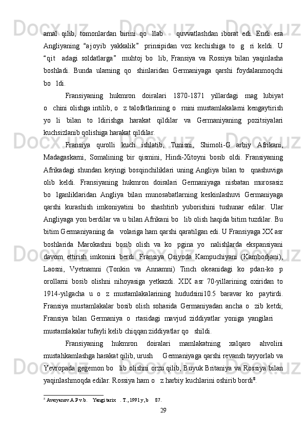 amal   qilib,   tomonlardan   birini   qo llab     quvvatlashdan   iborat   edi.   Endi   esa 
Angliyaning   a j oyib   yakkalik   prinsipidan   voz   kechishiga   to g ri   keldi.   U	
 	 
q i t adagi   soldatlarga   muhtoj   bo lib,   Fransiya   va   Rossiya   bilan   yaqinlasha	
 	 
boshladi.   Bunda   ularning   qo shinlaridan   Germaniyaga   qarshi   foydalanmoqchi	

bo ldi.	

Fransiyaning   hukmron   doiralari   1870-1871   yillardagi   mag lubiyat	

o chini olishga intilib, o z talofatlarining o rnini mustamlakalarni kengaytirish	
  
yo li   bilan   to ldirishga   harakat   qildilar   va   Germaniyaning   pozitsiyalari
 
kuchsizlanib qolishiga harakat qildilar.
Fransiya   qurolli   kuch   ishlatib,   Tunisni,   Shimoli-G arbiy   Afrikani,	

Madagaskarni,   Somalining   bir   qismini,   Hindi-Xitoyni   bosib   oldi.   Fransiyaning
Afrikadagi   shundan   keyingi   bosqinchiliklari   uning   Angliya   bilan   to qnashuviga	

olib   keldi.   Fransiyaning   hukmron   doiralari   Germaniyaga   nisbatan   murosasiz
bo lganliklaridan   Angliya   bilan   munosabatlarning   keskinlashuvi   Germaniyaga	

qarshi   kurashish   imkoniyatini   bo shashtirib   yuborishini   tushunar   edilar.   Ular	

Angliyaga yon berdilar va u bilan Afrikani bo lib olish haqida bitim tuzdilar. Bu	

bitim Germaniyaning da volariga ham qarshi qaratilgan edi. U Fransiyaga XX asr	

boshlarida   Marokashni   bosib   olish   va   ko pgina   yo nalishlarda   ekspansiyani	
 
davom   ettirish   imkonini   berdi.   Fransiya   Osiyoda   Kampuchiyani   (Kambodjani),
Laosni,   Vyetnamni   (Tonkin   va   Annamni)   Tinch   okeanidagi   ko pdan-ko p	
 
orollarni   bosib   olishni   nihoyasiga   yetkazdi.   XIX   asr   70-yillarining   oxiridan   to
1914-yilgacha   u   o z   mustamlakalarining   hududsini10.5   baravar   ko paytirdi.	
 
Fransiya   mustamlakalar   bosib   olish   sohasida   Germaniyadan   ancha   o zib   ketdi;	

Fransiya   bilan   Germaniya   o rtasidagi   mavjud   ziddiyatlar   yoniga   yangilari  	
 
mustamlakalar tufayli kelib chiqqan ziddiyatlar qo shildi.	

Fransiyaning   hukmron   doiralari   mamlakatning   xalqaro   ahvolini
mustahkamlashga harakat qilib, urush   Germaniyaga qarshi revansh tayyorlab va	

Yevropada gegemon bo lib olishni  orzu qilib, Buyuk Britaniya va Rossiya bilan	

yaqinlashmoqda edilar. Rossiya ham o z harbiy kuchlarini oshirib bordi	
 8
.  
8
 Averyanov.A.P v.b.  Yangi tarix . T., 1991 y, b   87. 	
  
29 