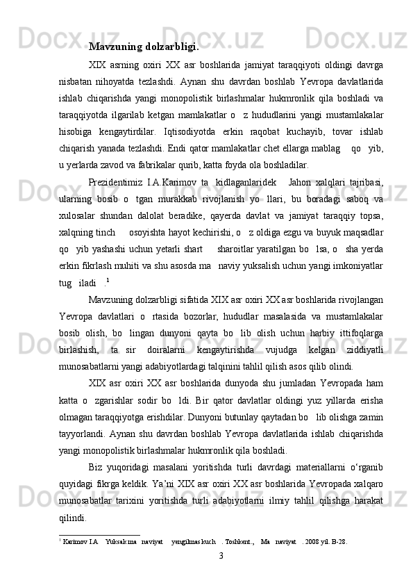 Mavzuning dolzarbligi.
XIX   asrning   oxiri   XX   asr   boshlarida   jamiyat   taraqqiyoti   oldingi   davrga
nisbatan   nihoyatda   tezlashdi.   Aynan   shu   davrdan   boshlab   Yevropa   davlatlarida
ishlab   chiqarishda   yangi   monopolistik   birlashmalar   hukmronlik   qila   boshladi   va
taraqqiyotda   ilgarilab   ketgan   mamlakatlar   o z   hududlarini   yangi   mustamlakalar
hisobiga   kengaytirdilar.   Iqtisodiyotda   erkin   raqobat   kuchayib,   tovar   ishlab
chiqarish yanada tezlashdi. Endi qator mamlakatlar chet ellarga mablag  qo yib,	
 
u yerlarda zavod va fabrikalar qurib, katta foyda ola boshladilar.
Prezidentimiz   I.A.Karimov   ta kidlaganlaridek   Jahon   xalqlari   tajribasi,	
 
ularning   bosib   o tgan   murakkab   rivojlanish   yo llari,   bu   boradagi   saboq   va	
 
xulosalar   shundan   dalolat   beradike,   qayerda   davlat   va   jamiyat   taraqqiy   topsa,
xalqning tinch   osoyishta hayot kechirishi, o z oldiga ezgu va buyuk maqsadlar	
 
qo yib yashashi  uchun yetarli shart   sharoitlar yaratilgan bo lsa, o sha yerda	
   
erkin fikrlash muhiti va shu asosda ma naviy yuksalish uchun yangi imkoniyatlar	

tug iladi .	
  1
Mavzuning dolzarbligi sifatida XIX asr oxiri XX asr boshlarida rivojlangan
Yevropa   davlatlari   o rtasida   bozorlar,   hududlar   masalasida   va   mustamlakalar	

bosib   olish,   bo lingan   dunyoni   qayta   bo lib   olish   uchun   harbiy   ittifoqlarga	
 
birlashish,   ta sir   doiralarni   kengaytirishda   vujudga   kelgan   ziddiyatli

munosabatlarni yangi adabiyotlardagi talqinini tahlil qilish asos qilib olindi.
XIX   asr   oxiri   XX   asr   boshlarida   dunyoda   shu   jumladan   Yevropada   ham
katta   o zgarishlar   sodir   bo ldi.   Bir   qator   davlatlar   oldingi   yuz   yillarda   erisha	
 
olmagan taraqqiyotga erishdilar. Dunyoni butunlay qaytadan bo lib olishga zamin	

tayyorlandi.   Aynan   shu   davrdan   boshlab   Yevropa   davlatlarida   ishlab   chiqarishda
yangi monopolistik birlashmalar hukmronlik qila boshladi.
Biz   yuqoridagi   masalani   yoritishda   turli   davrdagi   materiallarni   o‘rganib
quyidagi fikrga keldik. Yа’ni XIX asr oxiri XX asr boshlarida Yevropada xalqaro
munosabatlar   tarixini   yoritishda   turli   adabiyotlarni   ilmiy   tahlil   qilishga   harakat
qilindi.
1
  Karimov I.A  Yuksak ma naviyat   yengilmas kuch . Toshkent.,  Ma naviyat . 2008 yil. B-28.	
      
3 