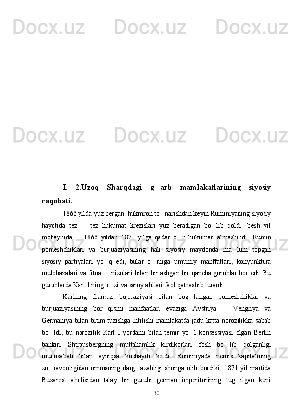I.   2.Uzoq   Sharqdagi   g arb   mamlakatlarining   siyosiy
raqobati.
1866 yilda yuz bergan  hukmron to narishdan keyin Ruminiyaning siyosiy	

hayotida   tez     tez   hukumat   krezislari   yuz   beradigan   bo lib   qoldi:   besh   yil	
 
mobaynida     1866   yildan   1871   yilga   qadar   o n   hukuman   almashindi.  	
  Rumin
pomeshchiklari   va   burjuaziyasining   hali   siyosiy   maydonda   ma lum   topgan	

siyosiy   partiyalari   yo q   edi,   bular   o rniga   umumiy   manffatlari,   konyunktura	
 
mulohazalari va fitna   nizolari bilan birlashgan bir qancha guruhlar bor edi. Bu

guruhlarda Karl I ning o zi va saroy ahllari faol qatnashib turardi
 . 
Karlning   fransuz   bujruaziyasi   bilan   bog langan   pomeshchiklar   va	

burjuaziyasining   bor   qismi   manfaatlari   evaziga   Avstriya     Vengriya   va	

Germaniya bilan bitim tuzishga intilishi mamlakatda jadu katta norozilikka sabab
bo ldi,   bu   norozilik   Karl   I   yordami   bilan   temir   yo l   konsessiyasi   olgan   Berlin	
 
bankiri   Shtrousbergning   muttahamlik   kirdikorlari   fosh   bo lib   qolganligi	

munosabati   bilan   ayniqsa   kuchayib   ketdi.   Ruminiyada   nemis   kapitalining
zo ravonligidan   ommaning   darg azabligi   shunga   olib   bordiki,   1871   yil   martida	
 
Buxarest   aholisidan   talay   bir   guruhi   german   imperitorining   tug ilgan   kuni	

30 