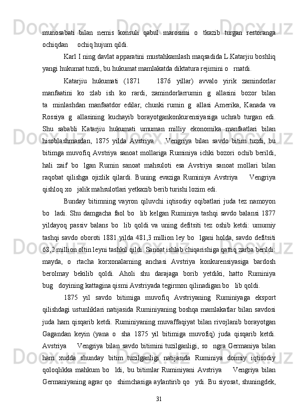 munosabati   bilan   nemis   konsuli   qabul   marosimi   o tkazib   turgan   restoranga
ochiqdan   ochiq hujum qildi. 	

Karl I ning davlat apparatini mustahkamlash maqsadida L.Katarjiu boshliq
yangi hukumat tuzdi, bu hukumat mamlakatda diktatura rejimini o rnatdi.	

Katarjiu   hukumati   (1871     1876   yillar)   avvalo   yirik   zamindorlar	

manfaatini   ko zlab   ish   ko rardi,   zamindorlarrumin   g allasini   bozor   bilan	
  
ta minlashdan   manfaatdor   edilar,   chunki   rumin   g allasi   Amerika,   Kanada   va	
 
Rossiya   g allasining   kuchayib   borayotgankonkurensiyasiga   uchrab   turgan   edi.	

Shu   sababli   Katarjiu   hukumati   umuman   milliy   ekonomika   manfaatlari   bilan
hisoblashmasdan,   1875   yilda   Avstriya     Vengriya   bilan   savdo   bitim   tuzdi,   bu	

bitimga   muvofiq   Avstriya   sanoat   mollariga   Ruminiya   ichki   bozori   ochib   berildi,
hali   zaif   bo lgan   Rumin   sanoat   mahsuloti   esa   Avstriya   sanoat   mollari   bilan	

raqobat   qilishga   ojizlik   qilardi.   Buning   evaziga   Ruminiya   Avstriya     Vengriya	

qishloq xo jalik mahsulotlari yetkazib berib turishi lozim edi.	

Bunday   bitimning   vayron   qiluvchi   iqtisodiy   oqibatlari   juda   tez   namoyon
bo ladi.   Shu   damgacha   faol   bo lib   kelgan   Ruminiya   tashqi   savdo   balansi   1877	
 
yildayoq   passiv   balans   bo lib   qoldi   va   uning   defitsiti   tez   oshib   ketdi:   umumiy	

tashqi  savdo oboroti  1881 yilda 481,3 million ley bo lgani  holda, savdo defitsiti	

68,2 million oltin leyni tashkil qildi. Sanoat ishlab chiqarishiga qattiq zarba berildi:
mayda,   o rtacha   korxonalarning   anchasi   Avstriya   konkurensiyasiga   bardosh	

berolmay   bekilib   qoldi.   Aholi   shu   darajaga   borib   yetdiki,   hatto   Ruminiya
bug doyining kattagina qismi Avstriyada tegirmon qilinadigan bo lib qoldi.	
 
1875   yil   savdo   bitimiga   muvofiq   Avstriyaning   Ruminiyaga   eksport
qilishdagi  ustunliklari   natijasida   Ruminiyaning  boshqa   mamlakatlar  bilan  savdosi
juda   ham   qisqarib   ketdi.   Ruminiyaning   muvaffaqiyat   bilan   rivojlanib   borayotgan
Gagandan   keyin   (yana   o sha   1875   yil   bitimiga   muvofiq)   juda   qisqarib   ketdi.	

Avstriya    Vengriya  bilan  savdo   bitimini  tuzilganligi,  so ngra  Germaniya  bilan	
 
ham   xudda   shunday   bitim   tuzilganligi   natijasida   Ruminiya   doimiy   iqtisodiy
qoloqlikka   mahkum   bo ldi,   bu   bitimlar   Ruminiyani   Avstriya     Vengriya   bilan	
 
Germaniyaning agrar qo shimchasiga aylantirib qo ydi. Bu siyosat, shuningdek,
 
31 