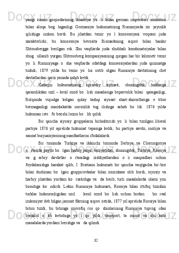 yangi   rumin   gospodarining   dinastiya   yo li   bilan   german   imperatori   xonadoni
bilan   aloqa   bog laganligi   Germaniya   hukumatining   Ruminiyada   xo jayinlik	
 
qilishiga   imkon   berdi.   Bu   jihatdan   temir   yo l   konsessiyasi   voqeasi   juda	

xarakterlidir,   bu   konsessiya   bevosita   Bismarkning   siquvi   bilan   bankir
Shtousbergga   berilgan   edi.   Shu   vaqtlarda   juda   shubhali   kombinatsiyalar   bilan
shug ullanib yurgan Shtrousberg kompaniyasining qurgan har  bir  kilometr temir	

yo li   Ruminiyaga   o sha   vaqtlarda   odatdagi   konsessiyalardan   juda   qimmatga	
 
tushdi,   1879   yilda   bu   temir   yo lni   sotib   olgan   Ruminiya   davlatining   chet	

davlatlardan qarzi yanada oshib ketdi.
Katarjiu   hukumatining   iqtisodiy   siyosati,   shuningdek,   turklarga
qaramlikdan   uzil   –   kesil   ozod   bo lish   masalasiga   beparvolik   bilan     qaraganligi,

Bolqonda   vujudga   kelgan   qulay   tashqi   siyosat   shart-sharoitlariga   e tibor	

bermaganligi   mamlakatda   norozilik   tug ilishiga   sabab   bo ldi.   1876   yilda	
 
hukuman iste fo berishi lozim bo lib qoldi. 	
 
Bir   qancha   siyosiy   gruppalarni   birlashtirish   yo li   bilan   tuzilgan   liberal	

partiya   1876   yil   aprelida   hukumat   tepasiga   keldi,   bu   partiya   savdo,   moliya   va
sanoat burjuaziyasining manfaatlarini ifodalalardi.
Bir   tomonda   Turkiya   va   ikkinchi   tomonda   Serbiya   va   Chernogoriya
o rtasida paydo bo lgan harbiy janjal vaziyatidan, shuningdek, Turkiya, Rossiya	
 
va   g arbiy   davlatlar   o rtasidagi   ziddiyatlaridan   o z   maqsadlari   uchun	
  
foydalanishga   harakat   qilib,   I.   Bratianu   hukumati   bir   qancha   vaqtgacha   bir-biri
bilan   dushman   bo lgan   gruppirovkalar   bilan   muzokara   olib   bordi,   siyosiy   va	

harbiy   jihatdan   yordam   ko rsatishga   va da   berib,   turli   masalalarda   ularni   yon	
 
bosishga   ko ndirdi.   Lekin   Ruminiya   hukumati,   Rossiya   bilan   ittifoq   tuzishni	

turklar   hukmronligidan   uzil     kesil   ozod   bo lish   uchun   birdan     bir   real	
  
imkoniyat deb bilgan jamoat fikrning siquvi ostida, 1877 yil aprelida Rossiya bilan
bitim   tuzdi,   bu   bitimga   muvofiq   rus   qo shinlarining   Ruminiya   tuprog idan	
 
bemalol   o tib   ketishiga   yo l   qo yildi,   transport,   ta minot   va   shu   kabi	
   
masalalarda yordam berishga va da qilindi.	

32 