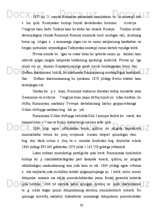 1877   yil   21   mayda   Ruminiya   parlamenti   mamlakatni   to la   mustaqil   deb
e lon   qildi.   Rossiyadan   boshqa   buyuk   davlatlardan   birontasi     Avstriya  	
  
Vengriya ham, hatto Turkiya ham bu ahdni tan olmadi. Rossiya   Turkiya urushi	

davomidagina (bunda Ruminiya Rossiya tomonida turib urushgan edi), urushning
butun   og irligini   o z   zimmasiga   olgan   rus   va   rumin   xalqlarining   harakatlari   va	
 
bergan qurbonlari soyasidagina Turkiyadan mustaqil rumin davlati vujudga keldi. 
Plevna yonida bo lgan va ruslar bilan bir qatorda rumin qo shinlari ham	
 
ishtirok   qilgan   janglar   natijasida   turklarning   qarshiligi   sindirildi.   Plevna   qo lga	

olinib rus  qo shinlari  Konstantinopolga  qarab  yurish  boshlagandan   keyin San 	
 
Stefano shartnomasi tuzildi, bu shartnoma Ruminiyaning mustaqilligini tasdiqladi;
San     Stefano   shartnomasining   bu   qoidasini   1878   yildagi   Berlin   traktati   ham	

tasdiqlagan edi.
Oradan ko p o tmay, Ruminiya hukmron doiralari tashqi siyosatda yana	
 
Geramniya va Avstriya   Vengriya bilan yaqin ittifoq tuzish yo lidan bordilar, bu	
 
ittifoq   Ruminiyani   markaziy   Yevropa   davlatlarining   harbiy   gruppirovkasiga  	

Uchlar ittifoqiga mahkam bog lab qo ydi.	
 
Ruminiyani Uchlar ittifoqiga tortishda Karl I ayniqsa faollik ko rsatdi, shu	

maqsad bilan u Vena va Berlin shaharlariga maxsus safar qildi.
1864   yilgi   agrar   reformadan   keyin   qishloq   xo jaligida   kapitalistik	

munosabatlar   tobora   ko proq   rivojlandi.   Asosan   eksport   qilinidigan   ekin  	
 
bug doy   ekish   uchun   o tloq   va   o rmonlar   hisobidan   bug doyzorlar   ochish	
   
1864 yildagi 893   065 gektardan 1874 yilda 1   163   50 gektrga yetkazildi.
Lekin   mehnat   unumdorligi   pastligicha   qola   berdi.   Ruminiyada   hosildorlik
boshqa   ko p   mamlakatlardagidan   past   darajada   turardi,   qishloq   xo jaligida	
 
ishlatiladigan   mashinalarning   soni   juda   ham   oz   edi.   1864   yildagi   agrar   reforma
o sha vaqtlarda juda ozchilikni tashkil qilganquloqlarga qo l keldi, xolos, asosiy	
 
dehqonlar   ommasi   esa   aslida   pomeshchiklardan   yarim   feodal   qaramlik   holatida
qola   berdilar.   1866   yil   martida   qabul   qilingan,   qishloq   xo jalik   shartnomalari	

to g risida   degan   qonun   dehqonlarning   ahvolini   yomonlashtirib   yubordi.   Bu	
 
qonunga   muvofiq   mahalliy   hukmdorlar   zimmasiga   dehqonlarni   pomeshchiklar
33 