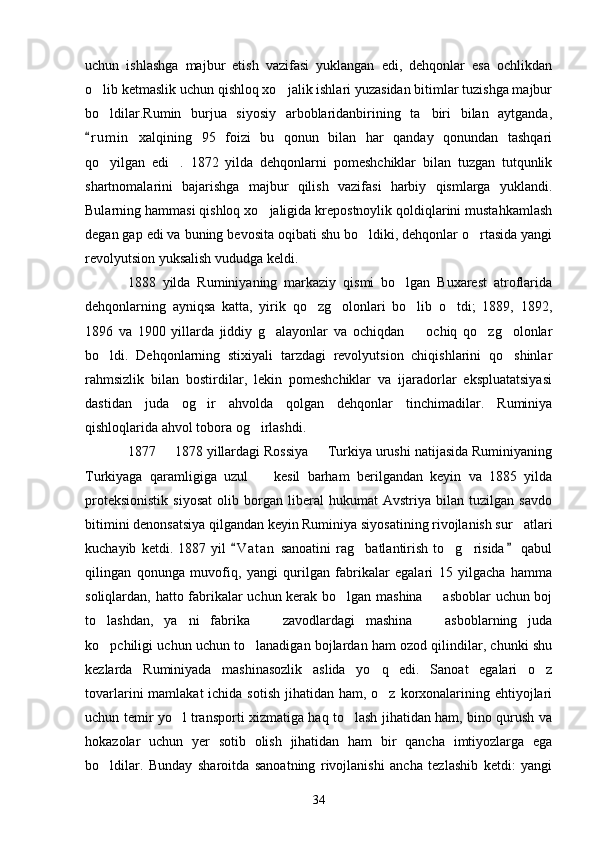 uchun   ishlashga   majbur   etish   vazifasi   yuklangan   edi,   dehqonlar   esa   ochlikdan
o lib ketmaslik uchun qishloq xo jalik ishlari yuzasidan bitimlar tuzishga majbur 
bo ldilar.Rumin   burjua   siyosiy   arboblaridanbirining   ta biri   bilan   aytganda,
 
r u m in   xalqining   95   foizi   bu   qonun   bilan   har   qanday   qonundan   tashqari	

qo yilgan   edi .   1872   yilda   dehqonlarni   pomeshchiklar   bilan   tuzgan   tutqunlik	
 
shartnomalarini   bajarishga   majbur   qilish   vazifasi   harbiy   qismlarga   yuklandi.
Bularning hammasi qishloq xo jaligida krepostnoylik qoldiqlarini mustahkamlash	

degan gap edi va buning bevosita oqibati shu bo ldiki, dehqonlar o rtasida yangi	
 
revolyutsion yuksalish vududga keldi. 
1888   yilda   Ruminiyaning   markaziy   qismi   bo lgan   Buxarest   atroflarida	

dehqonlarning   ayniqsa   katta,   yirik   qo zg olonlari   bo lib   o tdi;   1889,   1892,	
   
1896   va   1900   yillarda   jiddiy   g alayonlar   va   ochiqdan     ochiq   qo zg olonlar	
   
bo ldi.   Dehqonlarning   stixiyali   tarzdagi   revolyutsion   chiqishlarini   qo shinlar	
 
rahmsizlik   bilan   bostirdilar,   lekin   pomeshchiklar   va   ijaradorlar   ekspluatatsiyasi
dastidan   juda   og ir   ahvolda   qolgan   dehqonlar   tinchimadilar.   Ruminiya	

qishloqlarida ahvol tobora og irlashdi. 	

1877   1878 yillardagi Rossiya   Turkiya urushi natijasida Ruminiyaning	
 
Turkiyaga   qaramligiga   uzul     kesil   barham   berilgandan   keyin   va   1885   yilda	

proteksionistik   siyosat   olib   borgan   liberal   hukumat   Avstriya   bilan   tuzilgan   savdo
bitimini denonsatsiya qilgandan keyin Ruminiya siyosatining rivojlanish sur atlari	

kuchayib   ketdi.   1887   yil   V a t an   sanoatini   rag batlantirish   to g risida   qabul	
 	  
qilingan   qonunga   muvofiq,   yangi   qurilgan   fabrikalar   egalari   15   yilgacha   hamma
soliqlardan, hatto fabrikalar uchun kerak bo lgan mashina   asboblar uchun boj	
 
to lashdan,   ya ni   fabrika     zavodlardagi   mashina     asboblarning   juda	
   
ko pchiligi uchun uchun to lanadigan bojlardan ham ozod qilindilar, chunki shu
 
kezlarda   Ruminiyada   mashinasozlik   aslida   yo q   edi.   Sanoat   egalari   o z	
 
tovarlarini  mamlakat  ichida sotish  jihatidan ham, o z korxonalarining ehtiyojlari

uchun temir yo l transporti xizmatiga haq to lash jihatidan ham, bino qurush va	
 
hokazolar   uchun   yer   sotib   olish   jihatidan   ham   bir   qancha   imtiyozlarga   ega
bo ldilar.   Bunday   sharoitda   sanoatning   rivojlanishi   ancha   tezlashib   ketdi:   yangi	

34 