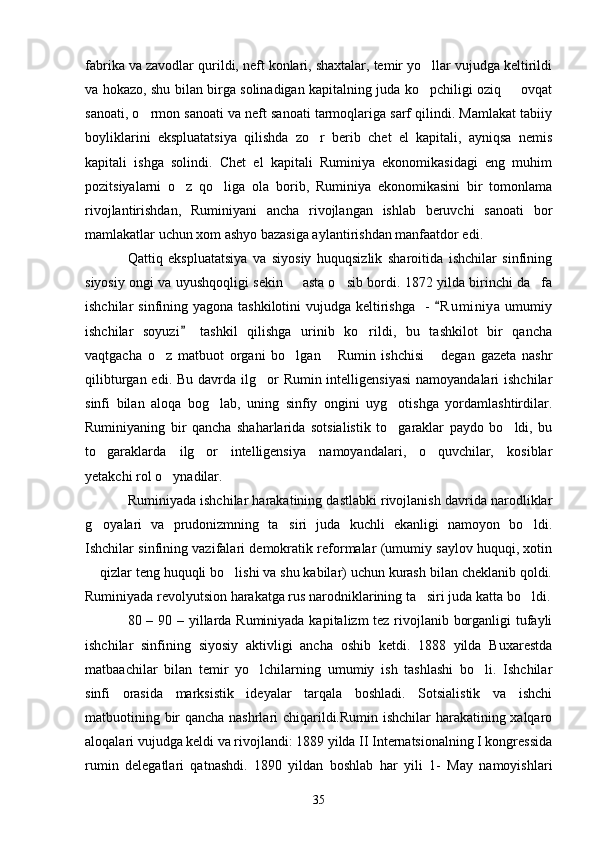 fabrika va zavodlar qurildi, neft konlari, shaxtalar, temir yo llar vujudga keltirildi
va hokazo, shu bilan birga solinadigan kapitalning juda ko pchiligi oziq   ovqat
 
sanoati, o rmon sanoati va neft sanoati tarmoqlariga sarf qilindi. Mamlakat tabiiy	

boyliklarini   ekspluatatsiya   qilishda   zo r   berib   chet   el   kapitali,   ayniqsa   nemis	

kapitali   ishga   solindi.   Chet   el   kapitali   Ruminiya   ekonomikasidagi   eng   muhim
pozitsiyalarni   o z   qo liga   ola   borib,   Ruminiya   ekonomikasini   bir   tomonlama	
 
rivojlantirishdan,   Ruminiyani   ancha   rivojlangan   ishlab   beruvchi   sanoati   bor
mamlakatlar uchun xom ashyo bazasiga aylantirishdan manfaatdor edi.
Qattiq   ekspluatatsiya   va   siyosiy   huquqsizlik   sharoitida   ishchilar   sinfining
siyosiy ongi va uyushqoqligi sekin   asta o sib bordi. 1872 yilda birinchi da fa	
  
ishchilar  sinfining yagona tashkilotini  vujudga keltirishga   -   R u m iniya  umumiy	

ishchilar   soyuzi   tashkil   qilishga   urinib   ko rildi,   bu   tashkilot   bir   qancha	
	
vaqtgacha   o z   matbuot   organi   bo lgan   Rumin   ishchisi   degan   gazeta   nashr	
   
qilibturgan edi. Bu  davrda  ilg or  Rumin intelligensiyasi  namoyandalari  ishchilar	

sinfi   bilan   aloqa   bog lab,   uning   sinfiy   ongini   uyg otishga   yordamlashtirdilar.	
 
Ruminiyaning   bir   qancha   shaharlarida   sotsialistik   to garaklar   paydo   bo ldi,   bu	
 
to garaklarda   ilg or   intelligensiya   namoyandalari,   o quvchilar,   kosiblar	
  
yetakchi rol o ynadilar.	

Ruminiyada ishchilar harakatining dastlabki rivojlanish davrida narodliklar
g oyalari   va   prudonizmning   ta siri   juda   kuchli   ekanligi   namoyon   bo ldi.	
  
Ishchilar sinfining vazifalari demokratik reformalar (umumiy saylov huquqi, xotin
 qizlar teng huquqli bo lishi va shu kabilar) uchun kurash bilan cheklanib qoldi.
 
Ruminiyada revolyutsion harakatga rus narodniklarining ta siri juda katta bo ldi.	
 
80 – 90 – yillarda Ruminiyada kapitalizm  tez rivojlanib borganligi  tufayli
ishchilar   sinfining   siyosiy   aktivligi   ancha   oshib   ketdi.   1888   yilda   Buxarestda
matbaachilar   bilan   temir   yo lchilarning   umumiy   ish   tashlashi   bo li.   Ishchilar	
 
sinfi   orasida   marksistik   ideyalar   tarqala   boshladi.   Sotsialistik   va   ishchi
matbuotining bir qancha nashrlari chiqarildi.Rumin ishchilar harakatining xalqaro
aloqalari vujudga keldi va rivojlandi: 1889 yilda II Internatsionalning I kongressida
rumin   delegatlari   qatnashdi.   1890   yildan   boshlab   har   yili   1-   May   namoyishlari
35 