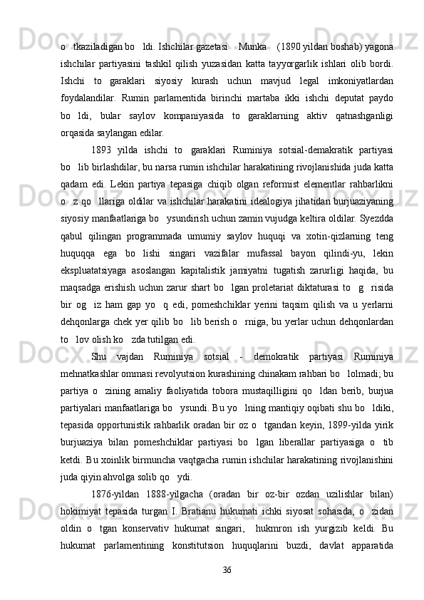 o tkaziladigan bo ldi. Ishchilar gazetasi  Munka  (1890 yildan boshab) yagona   
ishchilar   partiyasini   tashkil   qilish   yuzasidan   katta   tayyorgarlik   ishlari   olib   bordi.
Ishchi   to garaklari   siyosiy   kurash   uchun   mavjud   legal   imkoniyatlardan	

foydalandilar.   Rumin   parlamentida   birinchi   martaba   ikki   ishchi   deputat   paydo
bo ldi,   bular   saylov   kompaniyasida   to garaklarning   aktiv   qatnashganligi	
 
orqasida saylangan edilar.
1893   yilda   ishchi   to garaklari   Ruminiya   sotsial-demakratik   partiyasi	

bo lib birlashdilar, bu narsa rumin ishchilar harakatining rivojlanishida juda katta	

qadam   edi.   Lekin   partiya   tepasiga   chiqib   olgan   reformist   elementlar   rahbarlikni
o z qo llariga oldilar va ishchilar harakatini idealogiya jihatidan burjuaziyaning
 
siyosiy manfaatlariga bo ysundirish uchun zamin vujudga keltira oldilar. Syezdda	

qabul   qilingan   programmada   umumiy   saylov   huquqi   va   xotin-qizlarning   teng
huquqqa   ega   bo lishi   singari   vazifalar   mufassal   bayon   qilindi-yu,   lekin	

ekspluatatsiyaga   asoslangan   kapitalistik   jamiyatni   tugatish   zarurligi   haqida,   bu
maqsadga   erishish   uchun   zarur   shart   bo lgan  proletariat   diktaturasi   to g risida	
  
bir   og iz   ham   gap   yo q   edi,   pomeshchiklar   yerini   taqsim   qilish   va   u   yerlarni	
 
dehqonlarga chek yer qilib bo lib berish o rniga, bu yerlar uchun dehqonlardan	
 
to lov olish ko zda tutilgan edi.	
 
Shu   vajdan   Ruminiya   sotsial   -   demokratik   partiyasi   Ruminiya
mehnatkashlar ommasi revolyutsion kurashining chinakam rahbari bo lolmadi; bu	

partiya   o zining   amaliy   faoliyatida   tobora   mustaqilligini   qo ldan   berib,   burjua	
 
partiyalari manfaatlariga bo ysundi. Bu yo lning mantiqiy oqibati shu bo ldiki,	
  
tepasida   opportunistik  rahbarlik  oradan   bir   oz  o tgandan   keyin,   1899-yilda   yirik	

burjuaziya   bilan   pomeshchiklar   partiyasi   bo lgan   liberallar   partiyasiga   o tib	
 
ketdi. Bu xoinlik birmuncha vaqtgacha rumin ishchilar harakatining rivojlanishini
juda qiyin ahvolga solib qo ydi.	

1876-yildan   1888-yilgacha   (oradan   bir   oz-bir   ozdan   uzilishlar   bilan)
hokimiyat   tepasida   turgan   I.   Bratianu   hukumati   ichki   siyosat   sohasida,   o zidan	

oldin   o tgan   konservativ   hukumat   singari,     hukmron   ish   yurgizib   keldi.   Bu	

hukumat   parlamentining   konstitutsion   huquqlarini   buzdi,   davlat   apparatida
36 
