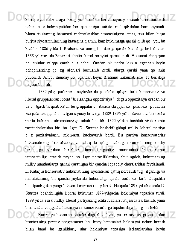 korrupsiya   sistemasiga   keng   yo l   ochib   berdi,   siyosiy   muxoliflarni   bostirish
uchun   o z   hokimiyatidan   har   qanaqasiga   suiiste mol   qilishdan   ham   toymadi.	
 
Mana   shularning   hammasi   mehnatkashlar   ommasinigina   emas,   shu   bilan   birga
burjua siyosatchilarining kattagina qismini ham hukumatga qarshi qilib qo ydi, bu	

kuchlar   1886-yilda   I.   Bratianu   va   uning   to dasiga   qarshi   kurashga   birlashdilar.	

1888-yil  martida  Buxarest   aholisi  korol   saroyini   qamal   qildi.  Hukumat   chaqirgan
qo shinlar   xalqqa   qarab   o t   ochdi.   Oradan   bir   necha   kun   o tgandan   keyin	
  
dehqonlarning   qo zg alonlari   boshlanib   ketdi,   ularga   qarshi   yana   qo shin	
  
yuborildi.  Ahvol  shunday  bo lgandan  keyin  Bratianu hukumati   iste fo berishga	
 
majbur bo ldi.	

1889-yilgi   parlament   saylovlarida   g alaba   qilgan   turli   konservativ   va	

liberal gruppalardan iborat  b i r lashgan oppozitsiya  degan oppozitsiya oradan bir	
 
oz o tgach tarqalib ketdi, bu gruppalar o rtasida chiqqan ko pdan-ko p nizolar	
   
esa juda uzoqqa cho zilgan siyosiy krizisga, 1889-1895-yillar davomida bir necha	

marta   hukumat   almashinuviga   sabab   bo ldi.   1892-yildan   boshlab   yirik   rumin	

zamindorlaridan   biri   bo lgan   D.   Sturdza   boshchiligidagi   milliy   leberal   partiya	

o z   pozitsiyalarini   sekin-asta   kuchaytirib   bordi.   Bu   partiya   konservatorlar	

hukumatining   Transilvaniyada   qattiq   ta qibga   uchragan   ruminlarning   milliy	

harakatiga   yordam   berishdan   bosh   tortganligi   munosabati   bilan   rumin
jamoatchiligi   orasida   paydo   bo lgan   noroziliklardan,   shuningdek,   hukumatning	

milliy manfaatlarga qarshi qaratilgan bir qancha iqtisodiy choralaridan foydalandi.
L. Katarjiu konservativ hukumatining siyosatidan qattiq norozilik tug ilganligi va	

mamlakatning   bir   qancha   joylarida   hukumatga   qarshi   bosh   ko tarib   chiqishlar	

bo lganligidan yangi hukumat inqirozi ro y berdi. Natijada 1895-yil oktabrida D.	
 
Sturdza   boshchiligida   liberal   hukumat   1899-yilgacha   hokimiyat   tepasida   turdi,
1899 yilda esa u milliy liberal partiyaning ichki nizolari natijasida zaiflashib, yana
birmuncha vaqtgacha hokimiyatni konservatorlarga topshirishga to g ri keldi.	
 
Ruminiya   hukmron   doiralaridagi   shu   ahvol,   ya ni   siyosiy   gruppalardan	

brontasining   pozitiv   programmasi   bo lmay   hammalari   hokimiyat   uchun   kurash	

bilan   band   bo lganliklari,   ular   hokimiyat   tepasiga   kelganlaridan   keyin	

37 