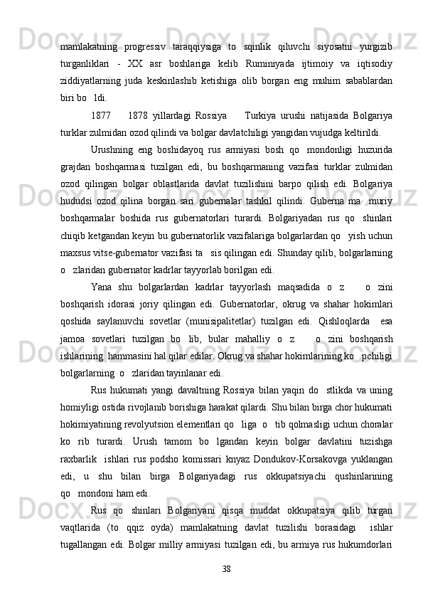 mamlakatning   progressiv   taraqqiysiga   to sqinlik   qiluvchi   siyosatni   yurgizib
turganliklari   -   XX   asr   boshlariga   kelib   Ruminiyada   ijtimoiy   va   iqtisodiy
ziddiyatlarning   juda   keskinlashib   ketishiga   olib   borgan   eng   muhim   sabablardan
biri bo ldi.	

1877     1878   yillardagi   Rossiya     Turkiya   urushi   natijasida   Bolgariya	
 
turklar zulmidan ozod qilindi va bolgar davlatchiligi yangidan vujudga keltirildi. 
Urushning   eng   boshidayoq   rus   armiyasi   bosh   qo mondonligi   huzurida	

grajdan   boshqarmasi   tuzilgan   edi,   bu   boshqarmaning   vazifasi   turklar   zulmidan
ozod   qilingan   bolgar   oblastlarida   davlat   tuzilishini   barpo   qilish   edi.   Bolgariya
hududsi   ozod   qilina   borgan   sari   gubernalar   tashkil   qilindi.   Guberna   ma muriy	

boshqarmalar   boshida   rus   gubernatorlari   turardi.   Bolgariyadan   rus   qo shinlari

chiqib ketgandan keyin bu gubernatorlik vazifalariga bolgarlardan qo yish uchun	

maxsus vitse-gubernator vazifasi ta sis qilingan edi. Shunday qilib, bolgarlarning	

o zlaridan gubernator kadrlar tayyorlab borilgan edi	
 .
Yana   shu   bolgarlardan   kadrlar   tayyorlash   maqsadida   o z     o zini	
  
boshqarish   idorasi   joriy   qilingan   edi.   Gubernatorlar,   okrug   va   shahar   hokimlari
qoshida   saylanuvchi   sovetlar   (munisipalitetlar)   tuzilgan   edi.   Qishloqlarda     esa
jamoa   sovetlari   tuzilgan   bo lib,   bular   mahalliy  	
 o z     o zini	     boshqarish
ishlarining  hammasini hal qilar edilar. Okrug va shahar hokimlarining ko pchiligi	

bolgarlarning  o zlaridan tayinlanar edi.	

Rus   hukumati   yangi   davaltning   Rossiya   bilan   yaqin   do stlikda   va   uning	

homiyligi ostida rivojlanib borishiga harakat qilardi. Shu bilan birga chor hukumati
hokimiyatining revolyutsion elementlari qo liga  o tib qolmasligi uchun choralar	
 
ko rib   turardi.   Urush   tamom   bo lgandan   keyin   bolgar   davlatini   tuzishga	
 
raxbarlik     ishlari   rus   podsho   komissari   knyaz   Dondukov-Korsakovga   yuklangan
edi,   u   shu   bilan   birga   Bolgariyadagi   rus   okkupatsiyachi   qushinlarining
qo mondoni ham edi.

Rus   qo shinlari   Bolgariyani   qisqa   muddat   okkupatsiya   qilib   turgan	

vaqtlarida   (to qqiz   oyda)   mamlakatning   davlat   tuzilishi   borasidagi     ishlar

tugallangan  edi.  Bolgar  milliy  armiyasi   tuzilgan  edi,  bu  armiya  rus   hukumdorlari
38 