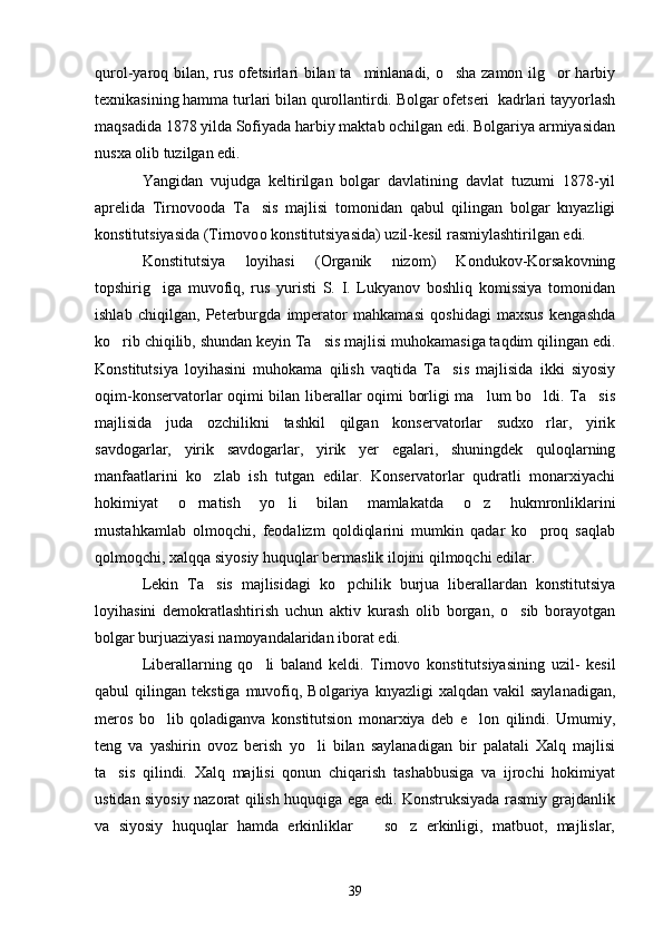 qurol-yaroq bilan, rus ofetsirlari bilan ta minlanadi, o sha zamon ilg or harbiy  
texnikasining hamma turlari bilan qurollantirdi. Bolgar ofetseri  kadrlari tayyorlash
maqsadida 1878 yilda Sofiyada harbiy maktab ochilgan edi. Bolgariya armiyasidan
nusxa olib tuzilgan edi. 
Yangidan   vujudga   keltirilgan   bolgar   davlatining   davlat   tuzumi   1878-yil
aprelida   Tirnovo o da   Ta sis   majlisi   tomonidan   qabul   qilingan   bolgar   knyazligi	

konstitutsiyasida (Tirnovo o  konstitutsiyasida) uzil-kesil rasmiylashtirilgan edi.
Konstitutsiya   loyihasi   (Organik   nizom)   Kondukov-Korsakovning
topshirig iga   muvofiq,   rus   yuristi   S.   I.   Lukyanov   boshliq   komissiya   tomonidan	

ishlab   chiqilgan,   Peterburgda   imperator   mahkamasi   qoshidagi   maxsus   kengashda
ko rib chiqilib, shundan keyin Ta sis majlisi muhokamasiga taqdim qilingan edi.	
 
Konstitutsiya   loyihasini   muhokama   qilish   vaqtida   Ta sis   majlisida   ikki   siyosiy	

oqim-konservatorlar oqimi bilan liberallar oqimi borligi ma lum bo ldi. Ta sis	
  
majlisida   juda   ozchilikni   tashkil   qilgan   konservatorlar   sudxo rlar,   yirik	

savdogarlar,   yirik   savdogarlar,   yirik   yer   egalari,   shuningdek   quloqlarning
manfaatlarini   ko zlab   ish   tutgan   edilar.   Konservatorlar   qudratli   monarxiyachi	

hokimiyat   o rnatish   yo li   bilan   mamlakatda   o z   hukmronliklarini	
  
mustahkamlab   olmoqchi,   feodalizm   qoldiqlarini   mumkin   qadar   ko proq   saqlab	

qolmoqchi, xalqqa siyosiy huquqlar bermaslik ilojini qilmoqchi edilar.
Lekin   Ta sis   majlisidagi   ko pchilik   burjua   liberallardan   konstitutsiya	
 
loyihasini   demokratlashtirish   uchun   aktiv   kurash   olib   borgan,   o sib   borayotgan	

bolgar burjuaziyasi namoyandalaridan iborat edi.
Liberallarning   qo li   baland   keldi.   Tirnovo   konstitutsiyasining   uzil-   kesil	

qabul   qilingan  tekstiga  muvofiq,  Bolgariya  knyazligi  xalqdan  vakil  saylanadigan,
meros   bo lib   qoladiganva   konstitutsion   monarxiya   deb   e lon   qilindi.   Umumiy,	
 
teng   va   yashirin   ovoz   berish   yo li   bilan   saylanadigan   bir   palatali   Xalq   majlisi	

ta sis   qilindi.   Xalq   majlisi   qonun   chiqarish   tashabbusiga   va   ijrochi   hokimiyat	

ustidan siyosiy nazorat qilish huquqiga ega edi. Konstruksiyada rasmiy grajdanlik
va   siyosiy   huquqlar   hamda   erkinliklar     so z   erkinligi,   matbuot,   majlislar,	
 
39 