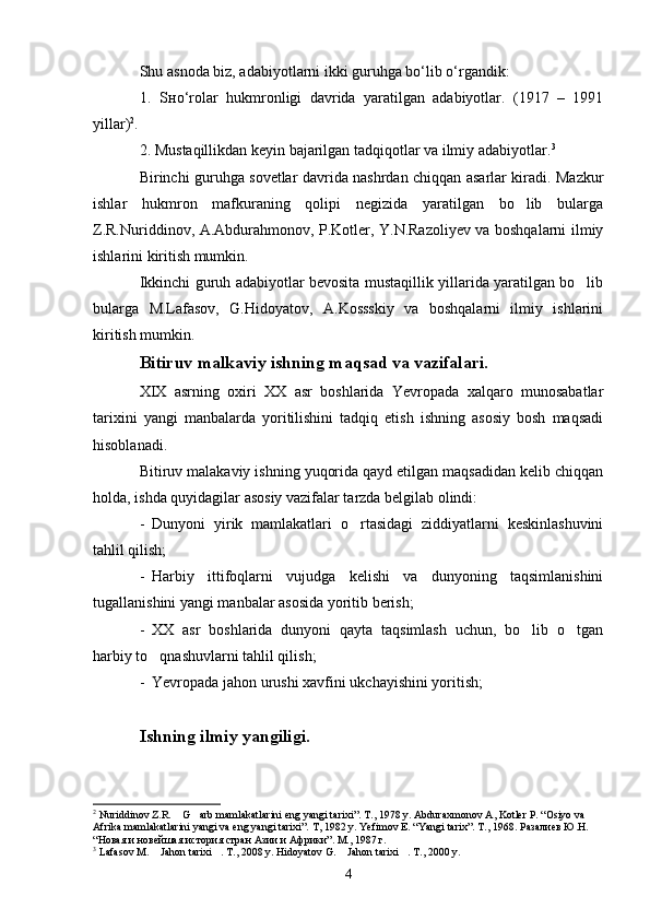Shu asnoda biz, adabiyotlarni ikki guruhga bo‘lib o‘rgandik:
1.   Sнo‘rolar   hukmronligi   davrida   yaratilgan   adabiyotlar.   (1917   –   1991
yillar) 2
.
2. Mustaqillikdan keyin bajarilgan tadqiqotlar va ilmiy adabiyotlar. 3
Birinchi guruhga sovetlar davrida nashrdan chiqqan asarlar kiradi. Mazkur
ishlar   hukmron   mafkuraning   qolipi   negizida   yaratilgan   bo lib   bularga
Z.R.Nuriddinov, A.Abdurahmonov, P.Kotler, Y.N.Razoliyev va boshqalarni ilmiy
ishlarini kiritish mumkin.
Ikkinchi guruh adabiyotlar bevosita mustaqillik yillarida yaratilgan bo lib	

bularga   M.Lafasov,   G.Hidoyatov,   A.Kossskiy   va   boshqalarni   ilmiy   ishlarini
kiritish mumkin.
Bitiruv malkaviy ishning maqsad va vazifalari.
XIX   asrning   oxiri   XX   asr   boshlarida   Yevropada   xalqaro   munosabatlar
tarixini   yangi   manbalarda   yoritilishini   tadqiq   etish   ishning   asosiy   bosh   maqsadi
hisoblanadi.
Bitiruv malakaviy ishning yuqorida qayd etilgan maqsadidan kelib chiqqan
holda, ishda quyidagilar asosiy vazifalar tarzda belgilab olindi:
- Dunyoni   yirik   mamlakatlari   o rtasidagi   ziddiyatlarni   keskinlashuvini	

tahlil qilish;
- Harbiy   ittifoqlarni   vujudga   kelishi   va   dunyoning   taqsimlanishini
tugallanishini yangi manbalar asosida yoritib berish;
- XX   asr   boshlarida   dunyoni   qayta   taqsimlash   uchun,   bo lib   o tgan	
 
harbiy to qnashuvlarni tahlil qilish;	

- Yevropada jahon urushi xavfini ukchayishini yoritish;
Ishning ilmiy yangiligi.
2
 Nuriddinov Z.R.  G arb mamlakatlarini eng yangi tarixi”. T., 1978 y. Abduraxmonov A, Kotler P. “Osiyo va 	
 
Afrika mamlakatlarini yangi va eng yangi tarixi”. T, 1982 y. Yefimov E. “Yangi tarix”. T., 1968. Разалиев Ю.Н. 
“Новая и новейшая история стран Азии и Африки”. М., 1987 г.
3
 Lafasov M.  Jahon tarixi . T., 2008 y. Hidoyatov G.  Jahon tarixi . T., 2000 y.	
   
4 