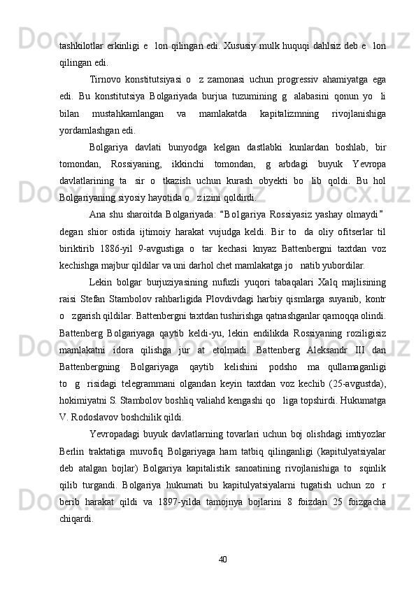 tashkilotlar erkinligi e lon qilingan edi. Xususiy mulk huquqi dahlsiz deb e lon 
qilingan edi. 
Tirnovo   konstitutsiyasi   o z   zamonasi   uchun   progressiv   ahamiyatga   ega	

edi.   Bu   konstitutsiya   Bolgariyada   burjua   tuzumining   g alabasini   qonun   yo li	
 
bilan   mustahkamlangan   va   mamlakatda   kapitalizmning   rivojlanishiga
yordamlashgan edi. 
Bolgariya   davlati   bunyodga   kelgan   dastlabki   kunlardan   boshlab,   bir
tomondan,   Rossiyaning,   ikkinchi   tomondan,   g arbdagi   buyuk   Yevropa	

davlatlarining   ta sir   o tkazish   uchun   kurash   obyekti   bo lib   qoldi.   Bu   hol	
  
Bolgariyaning siyosiy hayotida o z izini qoldirdi. 	

Ana   shu   sharoitda   Bolgariyada:   B o l gariya   Rossiyasiz   yashay   olmaydi	
 
degan   shior   ostida   ijtimoiy   harakat   vujudga   keldi.   Bir   to da   oliy   ofitserlar   til	

biriktirib   1886-yil   9-avgustiga   o tar   kechasi   knyaz   Battenbergni   taxtdan   voz	

kechishga majbur qildilar va uni darhol chet mamlakatga jo natib yubordilar. 	

Lekin   bolgar   burjuziyasining   nufuzli   yuqori   tabaqalari   Xalq   majlisining
raisi   Stefan   Stambolov   rahbarligida   Plovdivdagi   harbiy   qismlarga   suyanib,   kontr
o zgarish qildilar. Battenbergni taxtdan tushirishga qatnashganlar qamoqqa olindi.	

Battenberg   Bolgariyaga   qaytib   keldi-yu,   lekin   endilikda   Rossiyaning   roziligisiz
mamlakatni   idora   qilishga   jur at   etolmadi.   Battenberg   Aleksandr   III   dan	

Battenbergning   Bolgariyaga   qaytib   kelishini   podsho   ma qullamaganligi	

to g risidagi   telegrammani   olgandan   keyin   taxtdan   voz   kechib   (25-avgustda),	
 
hokimiyatni S. Stambolov boshliq valiahd kengashi qo liga topshirdi. Hukumatga	

V. Rodoslavov boshchilik qildi.
Yevropadagi   buyuk   davlatlarning  tovarlari   uchun   boj   olishdagi   imtiyozlar
Berlin   traktatiga   muvofiq   Bolgariyaga   ham   tatbiq   qilinganligi   (kapitulyatsiyalar
deb   atalgan   bojlar)   Bolgariya   kapitalistik   sanoatining   rivojlanishiga   to sqinlik	

qilib   turgandi.   Bolgariya   hukumati   bu   kapitulyatsiyalarni   tugatish   uchun   zo r	

berib   harakat   qildi   va   1897-yilda   tamojnya   bojlarini   8   foizdan   25   foizgacha
chiqardi.
40 