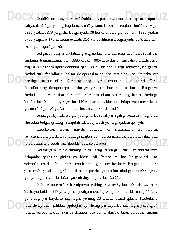 Ozodlikdan   keyin   mamlakatda   burjua   munosabatlari   qaror   topishi
natijasida Bolgariyaning kapitalistik milliy sanoati tezroq rivojlana boshladi. Agar
1830-yildan 1879-yilgacha Bolgariyada 20 korxona ochilgan bo lsa, 1880-yildan
1900-yilgacha 146 korxona ochildi. XX asr boshlarida Bolgariyada 1176 kilometr
temir yo l qurilgan edi.	

Bolgariya   burjua   davlatining   eng   muhim   choralaridan   biri   turk   feodal   yer
egaligini   tugatganligini   edi.   1880-yildan   1885-yilgacha   o tgan   davr   ichida   Xalq	

majlisi   bir   qancha   agrar   qonunlar   qabul   qildi,   bu   qonunlarga   muvofiq,   Bolgariya
davlati   turk   feodallarini   bolgar   dehqonlariga   qancha   kerak   bo lsa,   shuncha   yer	

berishga   majbur   qildi.   Ularning   bergan   yeri   uchun   haq   to lanardi.   Turk	

feodallarining   dehqonlarga   topshirgan   yerlari   uchun   haq   to lashni   Bolgariya	

davlati   o z   zimmasiga   oldi,   dehqonlar   esa   olgan   yerlarining   haqini   davlatga	

bo lib-bo lib   to laydigan   bo ldilar.   Lekin   turklar   qo lidagi   yerlarning   katta	
    
qismini bolgar dehqonlari o zlari bevosita turklardan sotib oldilar.	

Buning natijasida Bolgariyadagi turk feodal yer egaligi sekin-asta tugatildi,
shu bilan bolgar qishlog i kapitalistik rivojlanish yo liga qadam qo ydi.	
  
Ozodlikdan   keyin   mayda   dehqon   xo jaliklarining   ko pchiligi	
 
so dxurlardan yordam so rashga majbur bo ldi, bu narsa dehqonlarni sekin-asta	
  
tutqunlikka olib bordi qashshoqlik tobora kuchaydi.
Bolgariyada   sudxurlikning   juda   keng   tarqalgan   turi-   zelennicharstvo
dehqonlar   qashshoqligining   yo ldoshi   edi.   Bunda   ko kat   (bolgarchasi   na	
  
zeleno )   ustidan   foizi   tobora   oshib   boradigan   qarz   berilardi.   Bolgar   dehqonlari	

juda   muhtojlikda   qolganliklaridan   bir   parcha   yerlaridan   oladigan   hosilni   garov
qo yib og ir shartlar bilan qarz olishga majbur bo lardilar.	
  
XIX asr oxiriga borib Bolgariya qishlog ida sinfiy tabaqalinish juda ham	

kuchayib ketdi. 1897-yildagi ro yxatga muvofiq dehqon xo jaliklarining 66 foizi	
 
qo lidagi   yer   haydalib   ekiladigan   yerning   20   foizini   tashkil   qilardi.   Holbuki,   1	

foizi dehqon xo jaliklari (quloqlar) qo lidagi yer haydalib ekiladigan yerning 14	
 
foizini   tashkil   qilardi.   Yeri   oz   dehqon   juda   og ir   shartlar   bilan   quloqdan   ijaraga	

41 