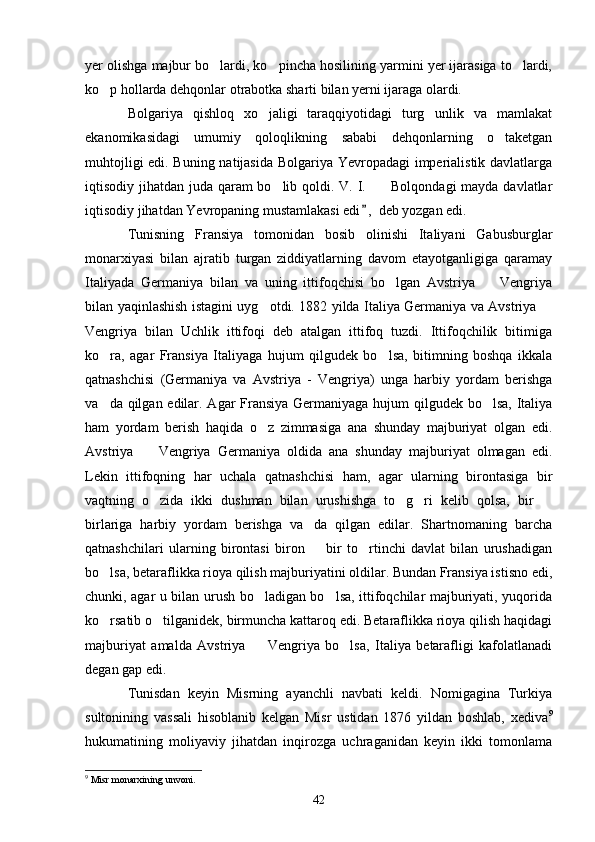 yer olishga majbur bo lardi, ko pincha hosilining yarmini yer ijarasiga to lardi,  
ko p hollarda dehqonlar otrabotka sharti bilan yerni ijaraga olardi.	

Bolgariya   qishloq   xo jaligi   taraqqiyotidagi   turg unlik   va   mamlakat	
 
ekanomikasidagi   umumiy   qoloqlikning   sababi   dehqonlarning   o taketgan	

muhtojligi edi. Buning natijasida Bolgariya Yevropadagi imperialistik davlatlarga
iqtisodiy jihatdan juda qaram bo lib qoldi. V. I.      Bolqondagi  mayda davlatlar	
 
iqtisodiy jihatdan Yevropaning mustamlakasi edi ,  deb yozgan edi.	

Tunisning   Fransiya   tomonidan   bosib   olinishi   Italiyani   Gabusburglar
monarxiyasi   bilan   ajratib   turgan   ziddiyatlarning   davom   etayotganligiga   qaramay
Italiyada   Germaniya   bilan   va   uning   ittifoqchisi   bo lgan   Avstriya     Vengriya	
 
bilan yaqinlashish istagini uyg otdi. 1882 yilda Italiya Germaniya va Avstriya 	
 
Vengriya   bilan   Uchlik   ittifoqi   deb   atalgan   ittifoq   tuzdi.   Ittifoqchilik   bitimiga
ko ra,   agar   Fransiya   Italiyaga   hujum   qilgudek   bo lsa,   bitimning   boshqa   ikkala	
 
qatnashchisi   (Germaniya   va   Avstriya   -   Vengriya)   unga   harbiy   yordam   berishga
va da qilgan edilar. Agar Fransiya Germaniyaga hujum qilgudek bo lsa, Italiya
 
ham   yordam   berish   haqida   o z   zimmasiga   ana   shunday   majburiyat   olgan   edi.	

Avstriya     Vengriya   Germaniya   oldida   ana   shunday   majburiyat   olmagan   edi.	

Lekin   ittifoqning   har   uchala   qatnashchisi   ham,   agar   ularning   birontasiga   bir
vaqtning   o zida   ikki   dushman   bilan   urushishga   to g ri   kelib   qolsa,   bir  
   
birlariga   harbiy   yordam   berishga   va da   qilgan   edilar.   Shartnomaning   barcha	

qatnashchilari   ularning   birontasi   biron     bir   to rtinchi   davlat   bilan   urushadigan
 
bo lsa, betaraflikka rioya qilish majburiyatini oldilar. Bundan Fransiya istisno edi,	

chunki, agar u bilan urush bo ladigan bo lsa, ittifoqchilar majburiyati, yuqorida	
 
ko rsatib o tilganidek, birmuncha kattaroq edi. Betaraflikka rioya qilish haqidagi	
 
majburiyat   amalda   Avstriya     Vengriya   bo lsa,   Italiya   betarafligi   kafolatlanadi	
 
degan gap edi.
Tunisdan   keyin   Misrning   ayanchli   navbati   keldi.   Nomigagina   Turkiya
sultonining   vassali   hisoblanib   kelgan   Misr   ustidan   1876   yildan   boshlab,   xediva 9
hukumatining   moliyaviy   jihatdan   inqirozga   uchraganidan   keyin   ikki   tomonlama
9
 Misr monarxining unvoni.
42 