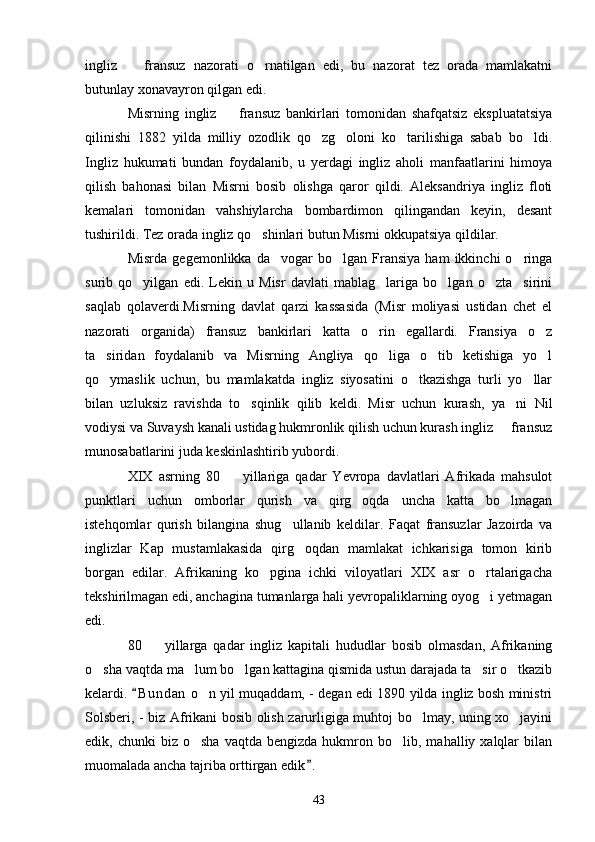 ingliz     fransuz   nazorati   o rnatilgan   edi,   bu   nazorat   tez   orada   mamlakatni 
butunlay xonavayron qilgan edi.
Misrning   ingliz     fransuz   bankirlari   tomonidan   shafqatsiz   ekspluatatsiya	

qilinishi   1882   yilda   milliy   ozodlik   qo zg oloni   ko tarilishiga   sabab   bo ldi.	
   
Ingliz   hukumati   bundan   foydalanib,   u   yerdagi   ingliz   aholi   manfaatlarini   himoya
qilish   bahonasi   bilan   Misrni   bosib   olishga   qaror   qildi.   Aleksandriya   ingliz   floti
kemalari   tomonidan   vahshiylarcha   bombardimon   qilingandan   keyin,   desant
tushirildi. Tez orada ingliz qo shinlari butun Misrni okkupatsiya qildilar.	

Misrda   gegemonlikka   da vogar   bo lgan   Fransiya   ham   ikkinchi   o ringa	
  
surib   qo yilgan   edi.   Lekin   u   Misr   davlati   mablag lariga   bo lgan   o zta sirini	
    
saqlab   qolaverdi.Misrning   davlat   qarzi   kassasida   (Misr   moliyasi   ustidan   chet   el
nazorati   organida)   fransuz   bankirlari   katta   o rin   egallardi.   Fransiya   o z	
 
ta siridan   foydalanib   va   Misrning   Angliya   qo liga   o tib   ketishiga   yo l	
   
qo ymaslik   uchun,   bu   mamlakatda   ingliz   siyosatini   o tkazishga   turli   yo llar
  
bilan   uzluksiz   ravishda   to sqinlik   qilib   keldi.   Misr   uchun   kurash,   ya ni   Nil	
 
vodiysi va Suvaysh kanali ustidag hukmronlik qilish uchun kurash ingliz   fransuz	

munosabatlarini juda keskinlashtirib yubordi.
XIX   asrning   80     yillariga   qadar   Yevropa   davlatlari   Afrikada   mahsulot	

punktlari   uchun   omborlar   qurish   va   qirg oqda   uncha   katta   bo lmagan	
 
istehqomlar   qurish   bilangina   shug ullanib   keldilar.   Faqat   fransuzlar   Jazoirda   va	

inglizlar   Kap   mustamlakasida   qirg oqdan   mamlakat   ichkarisiga   tomon   kirib	

borgan   edilar.   Afrikaning   ko pgina   ichki   viloyatlari   XIX   asr   o rtalarigacha	
 
tekshirilmagan edi, anchagina tumanlarga hali yevropaliklarning oyog i yetmagan	

edi.
80     yillarga   qadar   ingliz   kapitali   hududlar   bosib   olmasdan,   Afrikaning	

o sha vaqtda ma lum bo lgan kattagina qismida ustun darajada ta sir o tkazib	
    
kelardi.  B u ndan  o n yil muqaddam, - degan edi 1890 yilda ingliz bosh ministri	
	
Solsberi, - biz Afrikani bosib olish zarurligiga muhtoj bo lmay, uning xo jayini	
 
edik,  chunki   biz  o sha   vaqtda  bengizda  hukmron  bo lib,  mahalliy  xalqlar  bilan	
 
muomalada ancha tajriba orttirgan edik .	

43 