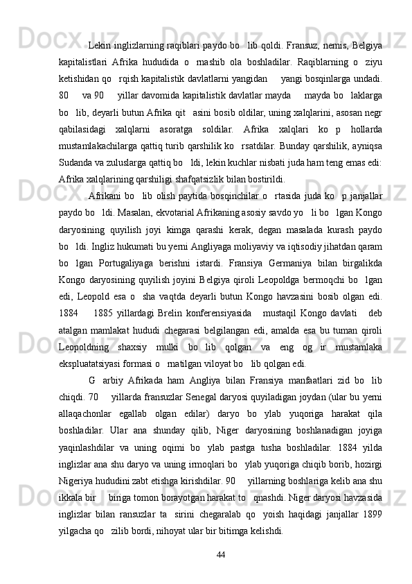 Lekin inglizlarning raqiblari  paydo bo lib qoldi. Fransuz,  nemis, Belgiya
kapitalistlari   Afrika   hududida   o rnashib   ola   boshladilar.   Raqiblarning   o ziyu	
 
ketishidan qo rqish kapitalistik davlatlarni yangidan   yangi bosqinlarga undadi.	
 
80   va 90   yillar davomida kapitalistik davlatlar mayda   mayda bo laklarga	
   
bo lib, deyarli butun Afrika qit asini bosib oldilar, uning xalqlarini, asosan negr
 
qabilasidagi   xalqlarni   asoratga   soldilar.   Afrika   xalqlari   ko p   hollarda	

mustamlakachilarga qattiq turib qarshilik ko rsatdilar. Bunday qarshilik, ayniqsa	

Sudanda va zuluslarga qattiq bo ldi, lekin kuchlar nisbati juda ham teng emas edi:	

Afrika xalqlarining qarshiligi shafqatsizlik bilan bostirildi.
Afrikani   bo lib   olish   paytida   bosqinchilar   o rtasida   juda   ko p   janjallar	
  
paydo bo ldi. Masalan, ekvotarial Afrikaning asosiy savdo yo li bo lgan Kongo	
  
daryosining   quyilish   joyi   kimga   qarashi   kerak,   degan   masalada   kurash   paydo
bo ldi. Ingliz hukumati bu yerni Angliyaga moliyaviy va iqtisodiy jihatdan qaram	

bo lgan   Portugaliyaga   berishni   istardi.   Fransiya   Germaniya   bilan   birgalikda

Kongo   daryosining   quyilish   joyini   Belgiya   qiroli   Leopoldga   bermoqchi   bo lgan	

edi,   Leopold   esa   o sha   vaqtda   deyarli   butun   Kongo   havzasini   bosib   olgan   edi.	

1884     1885   yillardagi   Brelin   konferensiyasida   mustaqil   Kongo   davlati   deb	
  
atalgan   mamlakat   hududi   chegarasi   belgilangan   edi,   amalda   esa   bu   tuman   qiroli
Leopoldning   shaxsiy   mulki   bo lib   qolgan   va   eng   og ir   mustamlaka	
 
ekspluatatsiyasi formasi o rnatilgan viloyat bo lib qolgan edi.	
 
G arbiy   Afrikada   ham   Angliya   bilan   Fransiya   manfaatlari   zid   bo lib	
 
chiqdi. 70   yillarda fransuzlar Senegal daryosi quyiladigan joydan (ular bu yerni

allaqachonlar   egallab   olgan   edilar)   daryo   bo ylab   yuqoriga   harakat   qila	

boshladilar.   Ular   ana   shunday   qilib,   Niger   daryosining   boshlanadigan   joyiga
yaqinlashdilar   va   uning   oqimi   bo ylab   pastga   tusha   boshladilar.   1884   yilda	

inglizlar ana shu daryo va uning irmoqlari bo ylab yuqoriga chiqib borib, hozirgi	

Nigeriya hududini zabt etishga kirishdilar. 90   yillarning boshlariga kelib ana shu

ikkala bir   biriga tomon borayotgan harakat to qnashdi. Niger daryosi havzasida	
 
inglizlar   bilan   ransuzlar   ta sirini   chegaralab   qo yoish   haqidagi   janjallar   1899	
 
yilgacha qo zilib bordi, nihoyat ular bir bitimga kelishdi.	

44 