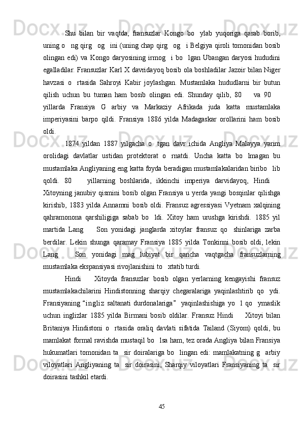 Shu   bilan   bir   vaqtda,   fransuzlar   Kongo   bo ylab   yuqoriga   qarab   borib,
uning o ng qirg og ini (uning chap qirg og i Belgiya qiroli tomonidan bosib	
    
olingan   edi)   va   Kongo   daryosining   irmog i   bo lgan   Ubangan   daryosi   hududini	
 
egalladilar. Fransuzlar Karl X davridayoq bosib ola boshladilar Jazoir bilan Niger
havzasi   o rtasida   Sahroyi   Kabir   joylashgan.   Mustamlaka   hududlarni   bir   butun	

qilish   uchun   bu   tuman   ham   bosib   olingan   edi.   Shunday   qilib,   80     va   90  	
 
yillarda   Fransiya   G arbiy   va   Markaziy   Afrikada   juda   katta   mustamlaka	

imperiyasini   barpo   qildi.   Fransiya   1886   yilda   Madagaskar   orollarini   ham   bosib
oldi.
1874   yildan   1887   yilgacha   o tgan   davr   ichida   Angliya   Malayya   yarim	

orolidagi   davlatlar   ustidan   protektorat   o rnatdi.   Uncha   katta   bo lmagan   bu	
 
mustamlaka Angliyaning eng katta foyda beradigan mustamlakalaridan biribo lib	

qoldi.   80     yillarning   boshlarida,   ikkinchi   imperiya   darvidayoq,   Hindi  	
 
Xitoyning   janubiy   qismini   bosib   olgan   Fransiya   u   yerda   yangi   bosqinlar   qilishga
kirishib,   1883   yilda   Annamni   bosib   oldi.   Fransuz   agressiyasi   Vyetnam   xalqining
qahramonona   qarshiligiga   sabab   bo ldi.   Xitoy   ham   urushga   kirishdi.   1885   yil	

martida   Lang     Son   yonidagi   janglarda   xitoylar   fransuz   qo shinlariga   zarba	
 
berdilar.   Lekin   shunga   qaramay   Fransiya   1885   yilda   Tonkinni   bosib   oldi,   lekin
Lang     Son   yonidagi   mag lubiyat   bir   qancha   vaqtgacha   fransuzlarning	
 
mustamlaka ekspansiyasi rivojlanishini to xtatib turdi.	

Hindi     Xitoyda   fransuzlar   bosib   olgan   yerlarning   kengayishi   fransuz	

mustamlakachilarini   Hindistonning   sharqiy   chegaralariga   yaqinlashtirib   qo ydi.	

Fransiyaning   i n gliz   saltanati  durdonalariga   yaqinlashishiga  yo l  qo ymaslik	
 	 
uchun   inglizlar   1885   yilda   Birmani   bosib   oldilar.   Fransuz   Hindi     Xitoyi   bilan

Britaniya   Hindistoni   o rtasida   oraliq   davlati   sifatida   Tailand   (Siyom)   qoldi,   bu	

mamlakat formal ravishda mustaqil bo lsa ham, tez orada Angliya bilan Fransiya	

hukumatlari   tomonidan   ta sir   doiralariga   bo lingan   edi:   mamlakatning   g arbiy	
  
viloyatlari   Angliyaning   ta sir   doirasini,   Sharqiy   viloyatlari   Fransiyaning   ta sir
 
doirasini tashkil etardi.
45 