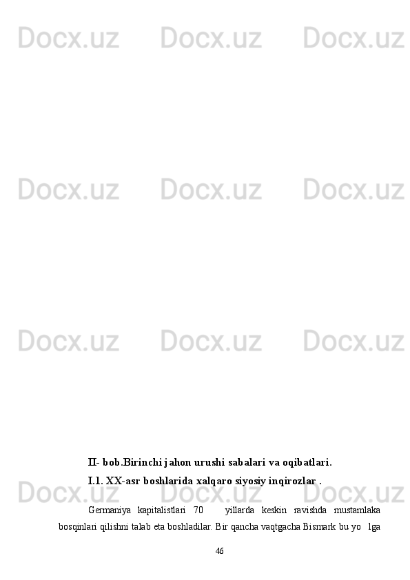 II- bob .Birinchi jahon urushi sabalari va oqibatlari .
I. 1. XX-asr boshlarida  xalqaro siyosiy inqirozlar  .
Germaniya   kapitalistlari   70     yillarda   keskin   ravishda   mustamlaka
bosqinlari qilishni talab eta boshladilar. Bir qancha vaqtgacha Bismark bu yo lga	

46 