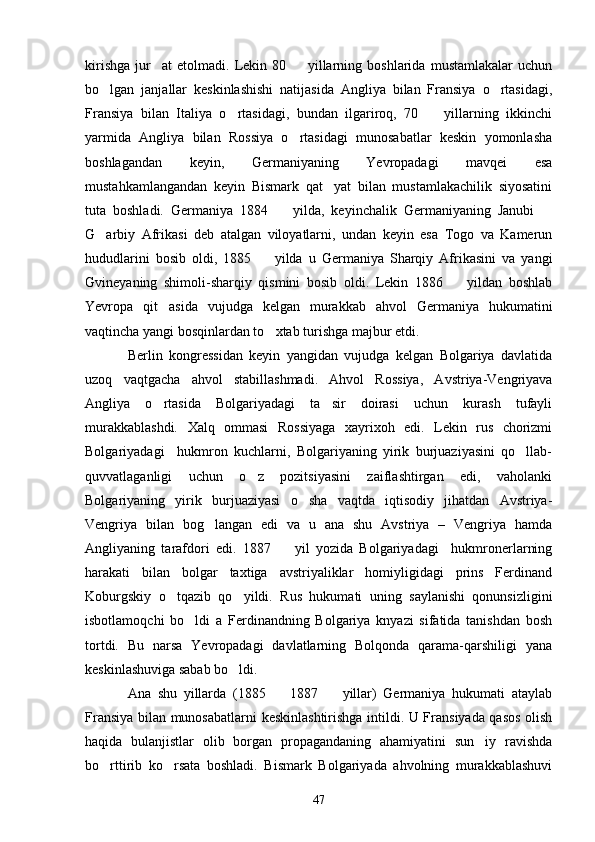 kirishga   jur at   etolmadi.   Lekin   80     yillarning   boshlarida   mustamlakalar   uchun 
bo lgan   janjallar   keskinlashishi   natijasida   Angliya   bilan   Fransiya   o rtasidagi,	
 
Fransiya   bilan   Italiya   o rtasidagi,   bundan   ilgariroq,   70     yillarning   ikkinchi	
 
yarmida   Angliya   bilan   Rossiya   o rtasidagi   munosabatlar   keskin   yomonlasha	

boshlagandan   keyin,   Germaniyaning   Yevropadagi   mavqei   esa
mustahkamlangandan   keyin   Bismark   qat yat   bilan   mustamlakachilik   siyosatini	

tuta   boshladi.   Germaniya   1884     yilda,   keyinchalik   Germaniyaning   Janubi  	
 
G arbiy   Afrikasi   deb   atalgan   viloyatlarni,   undan   keyin   esa   Togo   va   Kamerun	

hududlarini   bosib   oldi,   1885     yilda   u   Germaniya   Sharqiy   Afrikasini   va   yangi	

Gvineyaning   shimoli-sharqiy   qismini   bosib   oldi.   Lekin   1886     yildan   boshlab	

Yevropa   qit asida   vujudga   kelgan   murakkab   ahvol   Germaniya   hukumatini	

vaqtincha yangi bosqinlardan to xtab turishga majbur etdi.	

Berlin   kongressidan   keyin   yangidan   vujudga   kelgan   Bolgariya   davlatida
uzoq   vaqtgacha   ahvol   stabillashmadi.   Ahvol   Rossiya,   Avstriya-Vengriyava
Angliya   o rtasida   Bolgariyadagi   ta sir   doirasi   uchun   kurash   tufayli	
 
murakkablashdi.   Xalq   ommasi   Rossiyaga   xayrixoh   edi.   Lekin   rus   chorizmi
Bolgariyadagi     hukmron   kuchlarni,   Bolgariyaning   yirik   burjuaziyasini   qo llab-	

quvvatlaganligi   uchun   o z   pozitsiyasini   zaiflashtirgan   edi,   vaholanki	

Bolgariyaning   yirik   burjuaziyasi   o sha   vaqtda   iqtisodiy   jihatdan   Avstriya-	

Vengriya   bilan   bog langan   edi   va   u   ana   shu   Avstriya   –   Vengriya   hamda	

Angliyaning   tarafdori   edi.   1887     yil   yozida   Bolgariyadagi     hukmronerlarning	

harakati   bilan   bolgar   taxtiga   avstriyaliklar   homiyligidagi   prins   Ferdinand
Koburgskiy   o tqazib   qo yildi.   Rus   hukumati   uning   saylanishi   qonunsizligini	
 
isbotlamoqchi   bo ldi   a   Ferdinandning   Bolgariya   knyazi   sifatida   tanishdan   bosh	

tortdi.   Bu   narsa   Yevropadagi   davlatlarning   Bolqonda   qarama-qarshiligi   yana
keskinlashuviga sabab bo ldi.	

Ana   shu   yillarda   (1885     1887     yillar)   Germaniya   hukumati   ataylab	
 
Fransiya bilan munosabatlarni keskinlashtirishga intildi. U Fransiyada qasos olish
haqida   bulanjistlar   olib   borgan   propagandaning   ahamiyatini   sun iy   ravishda	

bo rttirib   ko rsata   boshladi.   Bismark   Bolgariyada   ahvolning   murakkablashuvi	
 
47 
