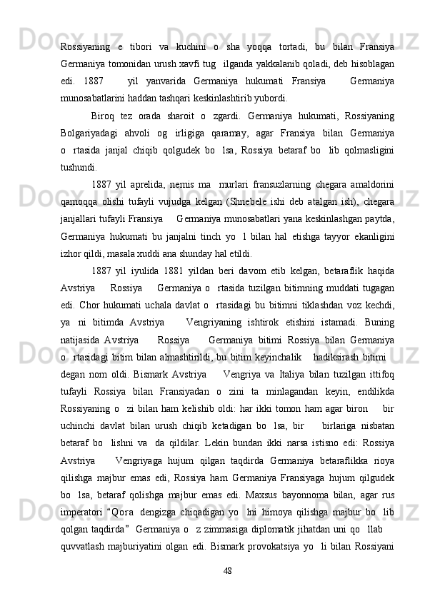 Rossiyaning   e tibori   va   kuchini   o sha   yoqqa   tortadi,   bu   bilan   Fransiya 
Germaniya tomonidan urush xavfi tug ilganda yakkalanib qoladi, deb hisoblagan	

edi.   1887     yil   yanvarida   Germaniya   hukumati   Fransiya     Germaniya	
 
munosabatlarini haddan tashqari keskinlashtirib yubordi.
Biroq   tez   orada   sharoit   o zgardi.   Germaniya   hukumati,   Rossiyaning	

Bolgariyadagi   ahvoli   og irligiga   qaramay,   agar   Fransiya   bilan   Germaniya	

o rtasida   janjal   chiqib   qolgudek   bo lsa,   Rossiya   betaraf   bo lib   qolmasligini	
  
tushundi.
1887   yil   aprelida,   nemis   ma murlari   fransuzlarning   chegara   amaldorini	

qamoqqa   olishi   tufayli   vujudga   kelgan   (Shnebele   ishi   deb   atalgan   ish),   chegara
janjallari tufayli Fransiya   Germaniya munosabatlari yana keskinlashgan paytda,	

Germaniya   hukumati   bu   janjalni   tinch   yo l   bilan   hal   etishga   tayyor   ekanligini	

izhor qildi, masala xuddi ana shunday hal etildi.
1887   yil   iyulida   1881   yildan   beri   davom   etib   kelgan,   betaraflik   haqida
Avstriya    Rossiya    Germaniya  o rtasida   tuzilgan  bitimning  muddati  tugagan	
  
edi.   Chor   hukumati   uchala   davlat   o rtasidagi   bu   bitimni   tiklashdan   voz   kechdi,	

ya ni   bitimda   Avstriya     Vengriyaning   ishtirok   etishini   istamadi.   Buning	
 
natijasida   Avstriya     Rossiya     Germaniya   bitimi   Rossiya   bilan   Germaniya	
 
o rtasidagi   bitim   bilan   almashtirildi,   bu   bitim   keyinchalik   hadiksirash   bitimi	
  
degan   nom   oldi.   Bismark   Avstriya     Vengriya   va   Italiya   bilan   tuzilgan   ittifoq	

tufayli   Rossiya   bilan   Fransiyadan   o zini   ta minlagandan   keyin,   endilikda	
 
Rossiyaning   o zi   bilan   ham   kelishib   oldi:   har   ikki   tomon   ham   agar   biron     bir	
 
uchinchi   davlat   bilan   urush   chiqib   ketadigan   bo lsa,   bir     birlariga   nisbatan	
 
betaraf   bo lishni   va da   qildilar.   Lekin   bundan   ikki   narsa   istisno   edi:   Rossiya	
 
Avstriya     Vengriyaga   hujum   qilgan   taqdirda   Germaniya   betaraflikka   rioya

qilishga   majbur   emas   edi,   Rossiya   ham   Germaniya   Fransiyaga   hujum   qilgudek
bo lsa,   betaraf   qolishga   majbur   emas   edi.   Maxsus   bayonnoma   bilan,   agar   rus	

imperatori   Q o r a   dengizga   chiqadigan   yo lni   himoya   qilishga   majbur   bo lib	
	 
qolgan taqdirda  Germaniya  o z zimmasiga diplomatik jihatdan uni  qo llab 	
	  
quvvatlash   majburiyatini   olgan   edi.   Bismark   provokatsiya   yo li   bilan   Rossiyani	

48 