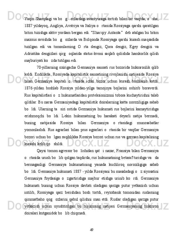 Yaqin Sharqdagi va bo g ozlardagi avantyuraga tortish bilan bir vaqtda, o sha,  
1887 yildayoq, Angliya, Avstriya va Italiya o rtasida Rossiyaga qarshi qaratilgan	

bitim tuzishga aktiv yordam bergan edi.  S h arqiy  Antanta  deb atalgan bu bitim	
 
maxsus ravishda bo g ozlarda va Bolqonda Rossiyaga qarshi kurash maqsadida	
 
tuzilgan   edi   va   tomonlarning   O rta   dengiz,   Qora   dengiz,   Egey   dengizi   va	

Adriatika   dengizlari   qirg oqlarida   status-kvoni   saqlab   qolishda   hamkorlik   qilish	

majburiyati ko zda tutilgan edi.	

70-yillarning oxirigacha Germaniya sanoati  rus bozorida hukmronlik qilib
keldi. Endilikda, Rossiyada kapitalistik sanoatining rivojlanishi natijasida Rossiya
bilan   Germaniya   kapitali   o rtasida   ichki   bozor   uchun   kurash   boshlanib   ketdi.	

1876-yildan   boshlab   Rossiya   yildan-yilga   tamojnya   bojlarini   oshirib   boraverdi.
Rus kapitalistlari o z hukumatlaridan proteksionizmni tobora kuchaytirishni talab	

qildilar. Bu narsa Germaniyadagi kapitalistik doiralarning katta noroziligiga sabab
bo ldi.   Ularning   ta siri   ostida   Germaniya   hukumati   rus   bojlarini   kamaytirishga	
 
erishmoqchi   bo ldi.   Lekin   hukumatning   bu   harakati   deyarli   natija   bermadi,	

buning   natijasida   Rossiya   bilan   Germaniya   o rtasidagi   munosabatlar	

yomonlashdi.   Rus   agrarlari   bilan   prus   agrarlari   o rtasida   bir   vaqtlar   Germaniya	

bozori uchun bo lgan raqiblikka Rossiya bozori uchun rus va german kapitalining	

kurashi kelib qo shildi.

Qaysi tomon agressor bo lishidan qat i nazar, Fransiya bilan Germaniya	
 
o rtasida urush bo lib qolgan taqdirda, rus hukumatining betaraf turishga va da	
  
bermaganligi   Germaniya   hukumatining   yanada   kuchliroq   noroziligiga   sabab
bo ldi. Germaniya hukumati 1887 - yilda Rossiyani bu masaladagi o z siyosatini
 
Germaniya   foydasiga   o zgartirishga   majbur   etishga   urinib   ko rdi.   Germaniya	
 
hukumati   buning   uchun   Rossiya   davlati   oladigan   qarzga   putur   yetkazish   uchun
intilib,   Rossiyaga   qarz   berishdan   bosh   tortdi,   reyxsbank   tomonidan   ruslarning
qimmatbaho   qog ozlarini   qabul   qilishni   man   etdi.   Ruslar   oladigan   qarzga   putur	

yetkazish   uchun   uyushtirilgan   bu   hujumning   natijasi   Germaniyaning   hukmron
doiralari kutganidek bo lib chiqmadi.	

49 