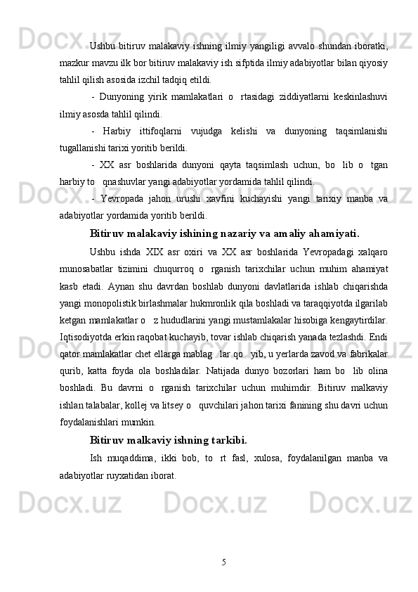 Ushbu   bitiruv   malakaviy   ishning   ilmiy   yangiligi   avvalo   shundan   iboratki,
mazkur mavzu ilk bor bitiruv malakaviy ish sifptida ilmiy adabiyotlar bilan qiyosiy
tahlil qilish asosida izchil tadqiq etildi.
-   Dunyoning   yirik   mamlakatlari   o rtasidagi   ziddiyatlarni   keskinlashuvi
ilmiy asosda tahlil qilindi.
-   Harbiy   ittifoqlarni   vujudga   kelishi   va   dunyoning   taqsimlanishi
tugallanishi tarixi yoritib berildi.
-   XX   asr   boshlarida   dunyoni   qayta   taqsimlash   uchun,   bo lib   o tgan	
 
harbiy to qnashuvlar yangi adabiyotlar yordamida tahlil qilindi.	

-   Yevropada   jahon   urushi   xavfini   kuchayishi   yangi   tarixiy   manba   va
adabiyotlar yordamida yoritib berildi.
Bitiruv malakaviy ishining nazariy va amaliy ahamiyati.
Ushbu   ishda   XIX   asr   oxiri   va   XX   asr   boshlarida   Yevropadagi   xalqaro
munosabatlar   tizimini   chuqurroq   o rganish   tarixchilar   uchun   muhim   ahamiyat	

kasb   etadi.   Aynan   shu   davrdan   boshlab   dunyoni   davlatlarida   ishlab   chiqarishda
yangi monopolistik birlashmalar hukmronlik qila boshladi va taraqqiyotda ilgarilab
ketgan mamlakatlar o z hududlarini yangi mustamlakalar hisobiga kengaytirdilar.	

Iqtisodiyotda erkin raqobat kuchayib, tovar ishlab chiqarish yanada tezlashdi. Endi
qator mamlakatlar chet ellarga mablag lar qo yib, u yerlarda zavod va fabrikalar	
 
qurib,   katta   foyda   ola   boshladilar.   Natijada   dunyo   bozorlari   ham   bo lib   olina	

boshladi.   Bu   davrni   o rganish   tarixchilar   uchun   muhimdir.   Bitiruv   malkaviy	

ishlan talabalar, kollej va litsey o quvchilari jahon tarixi fanining shu davri uchun	

foydalanishlari mumkin.
Bitiruv malkaviy ishning tarkibi.
Ish   muqaddima,   ikki   bob,   to rt   fasl,   xulosa,   foydalanilgan   manba   va	

adabiyotlar ruyxatidan iborat.
5 