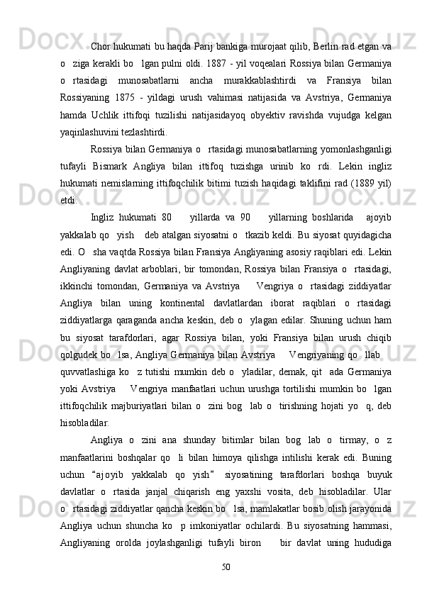Chor hukumati bu haqda Parij bankiga murojaat qilib, Berlin rad etgan va
o ziga kerakli bo lgan pulni oldi. 1887 - yil voqealari Rossiya bilan Germaniya 
o rtasidagi   munosabatlarni   ancha   murakkablashtirdi   va   Fransiya   bilan

Rossiyaning   1875   -   yildagi   urush   vahimasi   natijasida   va   Avstriya,   Germaniya
hamda   Uchlik   ittifoqi   tuzilishi   natijasidayoq   obyektiv   ravishda   vujudga   kelgan
yaqinlashuvini tezlashtirdi.
Rossiya bilan Germaniya o rtasidagi munosabatlarning yomonlashganligi	

tufayli   Bismark   Angliya   bilan   ittifoq   tuzishga   urinib   ko rdi.   Lekin   ingliz	

hukumati   nemislarning   ittifoqchilik   bitimi   tuzish   haqidagi   taklifini   rad   (1889   yil)
etdi.
Ingliz   hukumati   80     yillarda   va   90     yillarning   boshlarida   ajoyib	
  
yakkalab qo yish  deb atalgan siyosatni o tkazib keldi. Bu siyosat quyidagicha	
  
edi. O sha vaqtda Rossiya bilan Fransiya Angliyaning asosiy raqiblari edi. Lekin	

Angliyaning   davlat   arboblari,   bir   tomondan,   Rossiya   bilan   Fransiya   o rtasidagi,	

ikkinchi   tomondan,   Germaniya   va   Avstriya     Vengriya   o rtasidagi   ziddiyatlar	
 
Angliya   bilan   uning   kontinental   davlatlardan   iborat   raqiblari   o rtasidagi	

ziddiyatlarga   qaraganda   ancha   keskin,   deb   o ylagan   edilar.   Shuning   uchun   ham	

bu   siyosat   tarafdorlari,   agar   Rossiya   bilan,   yoki   Fransiya   bilan   urush   chiqib
qolgudek bo lsa, Angliya Germaniya bilan Avstriya   Vengriyaning qo llab 	
   
quvvatlashiga   ko z   tutishi   mumkin   deb   o yladilar,   demak,   qit ada   Germaniya	
  
yoki   Avstriya     Vengriya   manfaatlari   uchun  urushga   tortilishi   mumkin   bo lgan	
 
ittifoqchilik   majburiyatlari   bilan   o zini   bog lab   o tirishning   hojati   yo q,   deb	
   
hisobladilar.
Angliya   o zini   ana   shunday   bitimlar   bilan   bog lab   o tirmay,   o z	
   
manfaatlarini   boshqalar   qo li   bilan   himoya   qilishga   intilishi   kerak   edi.   Buning	

uchun   a j oyib   yakkalab   qo yish   siyosatining   tarafdorlari   boshqa   buyuk	
 	
davlatlar   o rtasida   janjal   chiqarish   eng   yaxshi   vosita,   deb   hisobladilar.   Ular	

o rtasidagi ziddiyatlar qancha keskin bo lsa, mamlakatlar bosib olish jarayonida	
 
Angliya   uchun   shuncha   ko p   imkoniyatlar   ochilardi.   Bu   siyosatning   hammasi,	

Angliyaning   orolda   joylashganligi   tufayli   biron     bir   davlat   uning   hududiga	

50 
