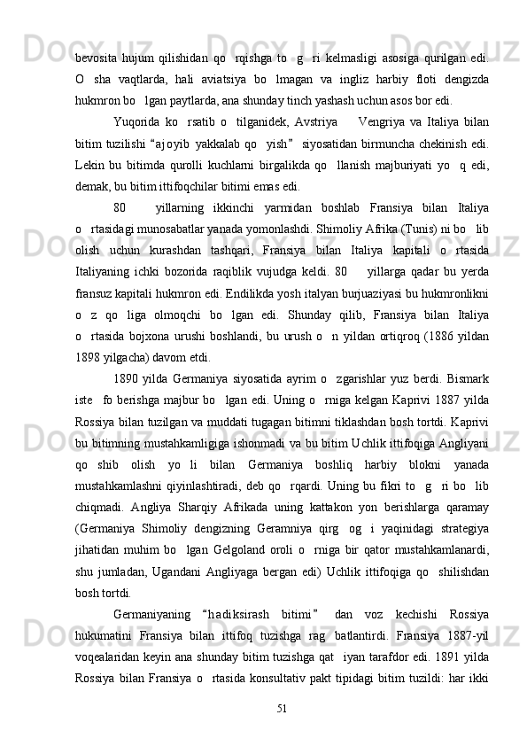 bevosita   hujum   qilishidan   qo rqishga   to g ri   kelmasligi   asosiga   qurilgan   edi.  
O sha   vaqtlarda,   hali   aviatsiya   bo lmagan   va   ingliz   harbiy   floti   dengizda	
 
hukmron bo lgan paytlarda, ana shunday tinch yashash uchun asos bor edi.	

Yuqorida   ko rsatib   o tilganidek,   Avstriya     Vengriya   va   Italiya   bilan	
  
bitim  tuzilishi   a j oyib  yakkalab qo yish  siyosatidan  birmuncha chekinish  edi.	
 	
Lekin   bu   bitimda   qurolli   kuchlarni   birgalikda   qo llanish   majburiyati   yo q   edi,	
 
demak, bu bitim ittifoqchilar bitimi emas edi.
80     yillarning   ikkinchi   yarmidan   boshlab   Fransiya   bilan   Italiya	

o rtasidagi munosabatlar yanada yomonlashdi. Shimoliy Afrika (Tunis) ni bo lib	
 
olish   uchun   kurashdan   tashqari,   Fransiya   bilan   Italiya   kapitali   o rtasida	

Italiyaning   ichki   bozorida   raqiblik   vujudga   keldi.   80     yillarga   qadar   bu   yerda	

fransuz kapitali hukmron edi. Endilikda yosh italyan burjuaziyasi bu hukmronlikni
o z   qo liga   olmoqchi   bo lgan   edi.   Shunday   qilib,   Fransiya   bilan   Italiya	
  
o rtasida   bojxona   urushi   boshlandi,   bu   urush   o n   yildan   ortiqroq   (1886   yildan
 
1898 yilgacha) davom etdi.
1890   yilda   Germaniya   siyosatida   ayrim   o zgarishlar   yuz   berdi.   Bismark	

iste fo  berishga  majbur   bo lgan  edi.  Uning  o rniga   kelgan  Kaprivi   1887  yilda	
  
Rossiya bilan tuzilgan va muddati tugagan bitimni tiklashdan bosh tortdi. Kaprivi
bu bitimning mustahkamligiga ishonmadi va bu bitim Uchlik ittifoqiga Angliyani
qo shib   olish   yo li   bilan   Germaniya   boshliq   harbiy   blokni   yanada
 
mustahkamlashni   qiyinlashtiradi,   deb   qo rqardi.   Uning   bu   fikri   to g ri   bo lib	
   
chiqmadi.   Angliya   Sharqiy   Afrikada   uning   kattakon   yon   berishlarga   qaramay
(Germaniya   Shimoliy   dengizning   Geramniya   qirg og i   yaqinidagi   strategiya	
 
jihatidan   muhim   bo lgan   Gelgoland   oroli   o rniga   bir   qator   mustahkamlanardi,	
 
shu   jumladan,   Ugandani   Angliyaga   bergan   edi)   Uchlik   ittifoqiga   qo shilishdan	

bosh tortdi.
Germaniyaning   h a diksirash   bitimi   dan   voz   kechishi   Rossiya	
 
hukumatini   Fransiya   bilan   ittifoq   tuzishga   rag batlantirdi.   Fransiya   1887-yil	

voqealaridan keyin ana shunday bitim tuzishga qat iyan tarafdor edi. 1891 yilda

Rossiya   bilan   Fransiya   o rtasida   konsultativ   pakt   tipidagi   bitim   tuzildi:   har   ikki	

51 
