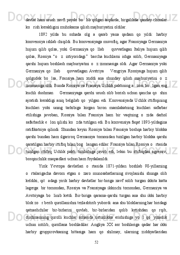 davlat ham urush xavfi paydo bo lib qolgan taqdirda, birgalikda qanday choralar
ko rish kerakligini muhokama qilish majburiyatini oldilar.	

1892   yilda   bu   sohada   olg a   qarab   yana   qadam   qo yildi:   harbiy	
 
konvensiya ishlab chiqildi. Bu konvensiyaga muvofiq, agar Fransiyaga Germaniya
hujum   qilib   qolsa,   yoki   Germaniya   qo llab     quvvatlagan   Italiya   hujum   qilib	
 
qolsa,   Rossiya   o z   ixtiyoridagi   barcha   kuchlarni   ishga   solib,   Germaniyaga	
 	
qarshi   hujum   boshlash   majburiyatini   o z   zimmasiga   oldi.   Agar   Germaniya   yoki	

Germaniya   qo llab     quvvatlagan   Avstriya     Vengriya   Rossiyaga   hujum   qilib	
  
qolgudek   bo lsa,   Fransiya   ham   xuddi   ana   shunday   qilish   majburiyatini   o z
 
zimmasiga oldi. Bunda Rossiya va Fransiya Uchlik paktining a zosi bo lgan eng	
 
kuchli   dushman     Germaniyaga   qarshi   urush   olib   borish   uchun   qancha   qo shin	
 
ajratish   kerakligi   aniq   belgilab   qo yilgan   edi.   Konvensiyada   Uchlik   ittifoqining	

kuchlari   yoki   uning   tarkibiga   kirgan   biron   mamlakatning   kuchlari   safarbar
etilishiga   javoban,   Rossiya   bilan   Fransiya   ham   bir   vaqtning   o zida   darhol	

safarbarlik e lon qilishi ko zda tutilgan edi. Bu konvensiya faqat 1893-yildagina	
 
ratifikatsiya   qilindi.   Shundan   keyin   Rossiya   bilan   Fransiya   boshqa   harbiy   blokka
qarshi  bundan  ham   ilgariroq Germaniya  tomonidan tuzilgan  harbiy  blokka  qarshi
qaratilgan harbiy ittifoq bilan bog langan edilar. Fransiya bilan Rossiya o rtasida	
 
tuzilgan   ittifoq   Uchlik   pakti   tuzilishiga   javob   edi,   lekin   bu   ittifoqdan   agressiv,
bosqinchilik maqsadlari uchun ham foydalanildi.
Yirik   Yevropa   davlatlari   o rtasida   1871-yildan   boshlab   90-yillarning	

o rtalarigacha   davom   etgan   o zaro   munosabatlarning   rivojlanishi   shunga   olib	
 
keldiki,   qit adagi   yirik   harbiy   davlatlar   bir-biriga   xavf   solib   turgan   ikkita   katta	

lagerga:   bir   tomondan,   Rossiya   va   Fransiyaga   ikkinchi   tomondan,   Germaniya   va
Avstriyaga   bo linib   ketdi.   Bir-biriga   qarama-qarshi   turgan   ana   shu   ikki   harbiy	

blok zo r berib qurollanishni tezlashtirib yubordi: ana shu bloklarning har biridagi	

qatnashchilar   bir-birlarini   quvlab,   bir-birlaridan   qolib   ketishdan   qo rqib,	

dushmanning   qurolli   kuchlar   sohasida   ustunlikka   erishishiga   yo l   qo ymaslik	
 
uchun   intilib,   qurollana   boshladilar.   Angliya   XX   asr   boshlariga   qadar   har   ikki
harbiy   gruppirovkaning   bittasiga   ham   qo shilmay,   ularning   ziddiyatlaridan	

52 