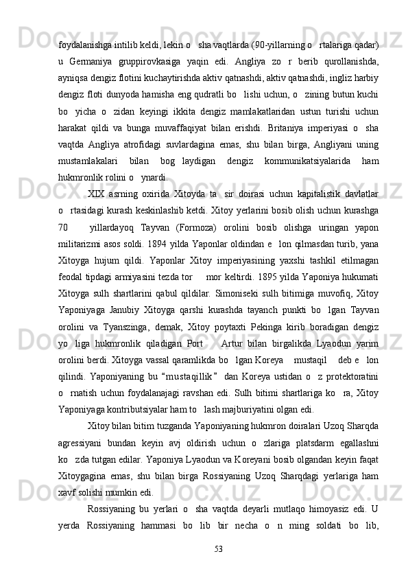 foydalanishga intilib keldi, lekin o sha vaqtlarda (90-yillarning o rtalariga qadar) 
u   Germaniya   gruppirovkasiga   yaqin   edi.   Angliya   zo r   berib   qurollanishda,	

ayniqsa dengiz flotini kuchaytirishda aktiv qatnashdi, aktiv qatnashdi, ingliz harbiy
dengiz floti dunyoda hamisha eng qudratli bo lishi uchun, o zining butun kuchi	
 
bo yicha   o zidan   keyingi   ikkita   dengiz   mamlakatlaridan   ustun   turishi   uchun	
 
harakat   qildi   va   bunga   muvaffaqiyat   bilan   erishdi.   Britaniya   imperiyasi   o sha	

vaqtda   Angliya   atrofidagi   suvlardagina   emas,   shu   bilan   birga,   Angliyani   uning
mustamlakalari   bilan   bog laydigan   dengiz   kommunikatsiyalarida   ham	

hukmronlik rolini o ynardi.	

XIX   asrning   oxirida   Xitoyda   ta sir   doirasi   uchun   kapitalistik   davlatlar	

o rtasidagi kurash keskinlashib ketdi. Xitoy yerlarini bosib olish uchun kurashga	

70     yillardayoq   Tayvan   (Formoza)   orolini   bosib   olishga   uringan   yapon	

militarizmi asos soldi. 1894 yilda Yaponlar oldindan e lon qilmasdan turib, yana	

Xitoyga   hujum   qildi.   Yaponlar   Xitoy   imperiyasining   yaxshi   tashkil   etilmagan
feodal tipdagi armiyasini tezda tor   mor keltirdi. 1895 yilda Yaponiya hukumati	

Xitoyga   sulh   shartlarini   qabul   qildilar.   Simoniseki   sulh   bitimiga   muvofiq,   Xitoy
Yaponiyaga   Janubiy   Xitoyga   qarshi   kurashda   tayanch   punkti   bo lgan   Tayvan	

orolini   va   Tyanszinga,   demak,   Xitoy   poytaxti   Pekinga   kirib   boradigan   dengiz
yo liga   hukmronlik   qiladigan   Port     Artur   bilan   birgalikda   Lyaodun   yarim	
 
orolini berdi. Xitoyga vassal qaramlikda bo lgan Koreya  mustaqil  deb e lon	
   
qilindi.   Yaponiyaning   bu   m u s taqillik   dan   Koreya   ustidan   o z   protektoratini	
 	
o rnatish   uchun   foydalanajagi   ravshan   edi.   Sulh   bitimi   shartlariga   ko ra,   Xitoy	
 
Yaponiyaga kontributsiyalar ham to lash majburiyatini olgan edi.	

Xitoy bilan bitim tuzganda Yaponiyaning hukmron doiralari Uzoq Sharqda
agressiyani   bundan   keyin   avj   oldirish   uchun   o zlariga   platsdarm   egallashni	

ko zda tutgan edilar. Yaponiya Lyaodun va Koreyani bosib olgandan keyin faqat	

Xitoygagina   emas,   shu   bilan   birga   Rossiyaning   Uzoq   Sharqdagi   yerlariga   ham
xavf solishi mumkin edi.
Rossiyaning   bu   yerlari   o sha   vaqtda   deyarli   mutlaqo   himoyasiz   edi.   U	

yerda   Rossiyaning   hammasi   bo lib   bir   necha   o n   ming   soldati   bo lib,
  
53 