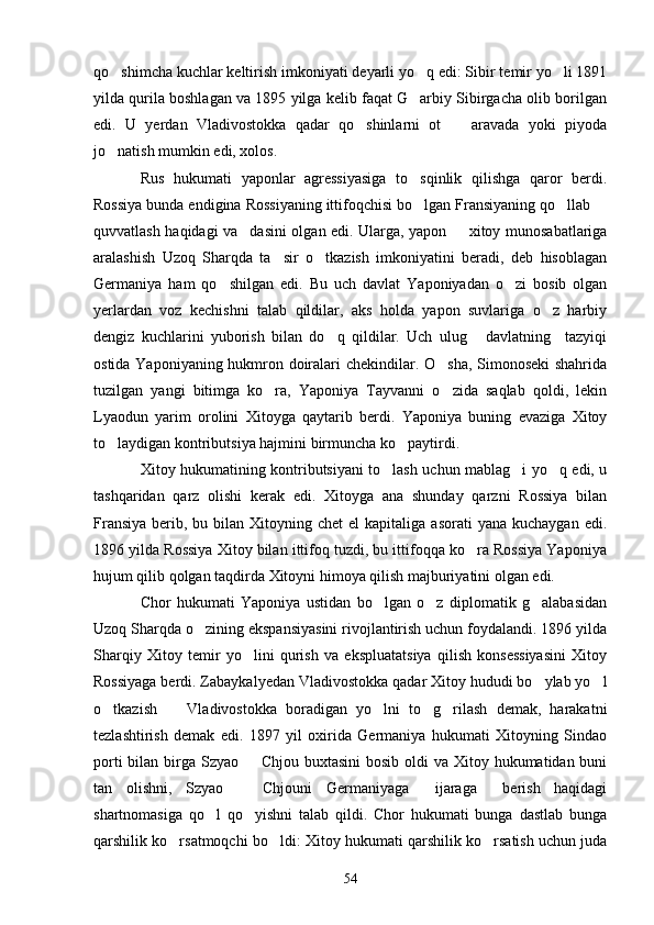 qo shimcha kuchlar keltirish imkoniyati deyarli yo q edi: Sibir temir yo li 1891  
yilda qurila boshlagan va 1895 yilga kelib faqat G arbiy Sibirgacha olib borilgan	

edi.   U   yerdan   Vladivostokka   qadar   qo shinlarni   ot     aravada   yoki   piyoda	
 
jo natish mumkin edi, xolos.	

Rus   hukumati   yaponlar   agressiyasiga   to sqinlik   qilishga   qaror   berdi.	

Rossiya bunda endigina Rossiyaning ittifoqchisi bo lgan Fransiyaning qo llab 
  
quvvatlash haqidagi va dasini olgan edi. Ularga, yapon   xitoy munosabatlariga	
 
aralashish   Uzoq   Sharqda   ta sir   o tkazish   imkoniyatini   beradi,   deb   hisoblagan	
 
Germaniya   ham   qo shilgan   edi.   Bu   uch   davlat   Yaponiyadan   o zi   bosib   olgan	
 
yerlardan   voz   kechishni   talab   qildilar,   aks   holda   yapon   suvlariga   o z   harbiy	

dengiz   kuchlarini   yuborish   bilan   do q   qildilar.   Uch   ulug   davlatning     tazyiqi	
 
ostida Yaponiyaning hukmron doiralari chekindilar. O sha, Simonoseki shahrida	

tuzilgan   yangi   bitimga   ko ra,   Yaponiya   Tayvanni   o zida   saqlab   qoldi,   lekin	
 
Lyaodun   yarim   orolini   Xitoyga   qaytarib   berdi.   Yaponiya   buning   evaziga   Xitoy
to laydigan kontributsiya hajmini birmuncha ko paytirdi.	
 
Xitoy hukumatining kontributsiyani to lash uchun mablag i yo q edi, u	
  
tashqaridan   qarz   olishi   kerak   edi.   Xitoyga   ana   shunday   qarzni   Rossiya   bilan
Fransiya  berib,  bu bilan  Xitoyning  chet   el  kapitaliga  asorati   yana  kuchaygan  edi.
1896 yilda Rossiya Xitoy bilan ittifoq tuzdi, bu ittifoqqa ko ra Rossiya Yaponiya	

hujum qilib qolgan taqdirda Xitoyni himoya qilish majburiyatini olgan edi.
Chor   hukumati   Yaponiya   ustidan   bo lgan   o z   diplomatik   g alabasidan	
  
Uzoq Sharqda o zining ekspansiyasini rivojlantirish uchun foydalandi. 1896 yilda	

Sharqiy   Xitoy   temir   yo lini   qurish   va   ekspluatatsiya   qilish   konsessiyasini   Xitoy	

Rossiyaga berdi. Zabaykalyedan Vladivostokka qadar Xitoy hududi bo ylab yo l	
 
o tkazish     Vladivostokka   boradigan   yo lni   to g rilash   demak,   harakatni	
    
tezlashtirish   demak   edi.   1897   yil   oxirida   Germaniya   hukumati   Xitoyning   Sindao
porti  bilan birga Szyao   Chjou buxtasini  bosib oldi  va Xitoy hukumatidan buni	

tan   olishni,   Szyao     Chjouni   Germaniyaga   ijaraga   berish   haqidagi
  
shartnomasiga   qo l   qo yishni   talab   qildi.   Chor   hukumati   bunga   dastlab   bunga	
 
qarshilik ko rsatmoqchi bo ldi: Xitoy hukumati qarshilik ko rsatish uchun juda	
  
54 