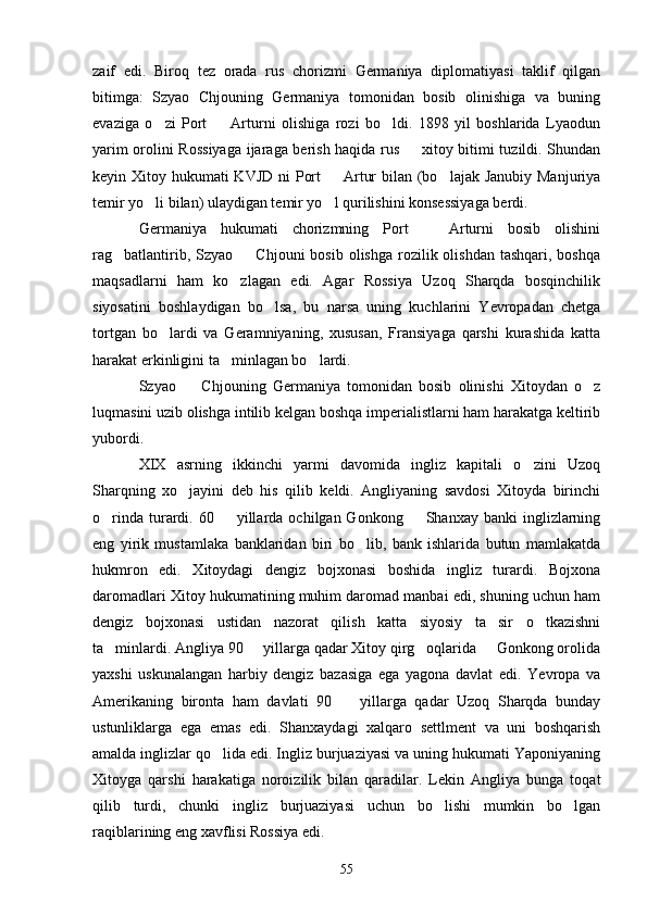 zaif   edi.   Biroq   tez   orada   rus   chorizmi   Germaniya   diplomatiyasi   taklif   qilgan
bitimga:   Szyao   Chjouning   Germaniya   tomonidan   bosib   olinishiga   va   buning
evaziga   o zi   Port     Arturni   olishiga   rozi   bo ldi.   1898   yil   boshlarida   Lyaodun  
yarim orolini Rossiyaga ijaraga berish haqida rus   xitoy bitimi tuzildi. Shundan	

keyin Xitoy hukumati KVJD ni  Port    Artur  bilan (bo lajak Janubiy Manjuriya	
 
temir yo li bilan) ulaydigan temir yo l qurilishini konsessiyaga berdi.	
 
Germaniya   hukumati   chorizmning   Port     Arturni   bosib   olishini	

rag batlantirib,  Szyao    Chjouni  bosib  olishga  rozilik olishdan  tashqari,  boshqa	
 
maqsadlarni   ham   ko zlagan   edi.   Agar   Rossiya   Uzoq   Sharqda   bosqinchilik	

siyosatini   boshlaydigan   bo lsa,   bu   narsa   uning   kuchlarini   Yevropadan   chetga	

tortgan   bo lardi   va   Geramniyaning,   xususan,   Fransiyaga   qarshi   kurashida   katta	

harakat erkinligini ta minlagan bo lardi.	
 
Szyao     Chjouning   Germaniya   tomonidan   bosib   olinishi   Xitoydan   o z	
 
luqmasini uzib olishga intilib kelgan boshqa imperialistlarni ham harakatga keltirib
yubordi.
XIX   asrning   ikkinchi   yarmi   davomida   ingliz   kapitali   o zini   Uzoq	

Sharqning   xo jayini   deb   his   qilib   keldi.   Angliyaning   savdosi   Xitoyda   birinchi	

o rinda  turardi.  60    yillarda  ochilgan Gonkong     Shanxay  banki   inglizlarning	
  
eng   yirik   mustamlaka   banklaridan   biri   bo lib,   bank   ishlarida   butun   mamlakatda	

hukmron   edi.   Xitoydagi   dengiz   bojxonasi   boshida   ingliz   turardi.   Bojxona
daromadlari Xitoy hukumatining muhim daromad manbai edi, shuning uchun ham
dengiz   bojxonasi   ustidan   nazorat   qilish   katta   siyosiy   ta sir   o tkazishni	
 
ta minlardi. Angliya 90   yillarga qadar Xitoy qirg oqlarida   Gonkong orolida	
   
yaxshi   uskunalangan   harbiy   dengiz   bazasiga   ega   yagona   davlat   edi.   Yevropa   va
Amerikaning   bironta   ham   davlati   90     yillarga   qadar   Uzoq   Sharqda   bunday	

ustunliklarga   ega   emas   edi.   Shanxaydagi   xalqaro   settlment   va   uni   boshqarish
amalda inglizlar qo lida edi. Ingliz burjuaziyasi va uning hukumati Yaponiyaning	

Xitoyga   qarshi   harakatiga   noroizilik   bilan   qaradilar.   Lekin   Angliya   bunga   toqat
qilib   turdi,   chunki   ingliz   burjuaziyasi   uchun   bo lishi   mumkin   bo lgan	
 
raqiblarining eng xavflisi Rossiya edi.
5 