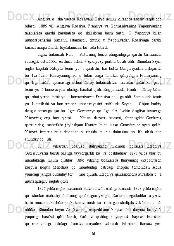 Angliya   o sha   vaqtda   Rossiyani   Osiyo   uchun   kurashda   asosiy   raqib   deb
bilardi.   1895   yili   Angliya   Rossiya,   Fransiya   va   Germaniyaning   Yaponiyaning
talablariga   qarshi   harakatiga   qo shilishdan   bosh   tortdi.   U   Yaponiya   bilan	

munosabatlarini   buzishni   istamasdi,   chunki   u   Yaponiyadan   Rossiyaga   qarshi
kurash maqsadlarida foydalanishni ko zda tutardi.	

Ingliz   hukumati   Port     Arturning   bosib   olinganligiga   qarshi   birmuncha	

strategik   ustunlikka   erishish   uchun   Veyxayvey   portini   bosib   oldi.   Shundan   keyin
ingliz   kapitali   Xitoyda   temir   yo l   qurilishi,   har   holda   Manjuriyadan   tashqarida	

bo lsa   ham,   Rossiyaning   va   u   bilan   birga   harakat   qilayotgan   Fransiyaning	

qo liga   tushib   qolmasligi   uchun   Xitoy   hukumatidan   mumkin   qadar   ko proq
 
temir   yo l  konsessiyasi   olishga  harakat  qildi.  Eng  janubda, Hindi    Xitoy  bilan	
 
qo shni yerda, temir yo l konsessiyasini Fransiya qo lga oldi. Shandunda temir	
  
yo l   qurilishi   va   kon   sanoati   konsessiyasini   endilikda   Szyao     Chjou   harbiy
 
dengiz   bazasiga   ega   bo lgan   Germaniya   qo lga   oldi.   Lekin   Angliya   hissasiga	
 
Xitoyning   eng   boy   qismi     Yanszi   daryosi   havzasi,   shuningdek   Gonkong	

qarshisidagi   materikda   joylashgan   Kanton   bilan   birga   Guandun   viloyati   qoldi.
Xitoyni   imperialistik   davlatlar   o rtasida   ta sir   doirasina   bo lib   olish   ana	
  
shunday bo ldi.	

80     yillardan   boshlab   Italiyaning   hukmron   doiralari   Efiopiya

(Abissiniya)ni   bosib   olishga   tayyorgarlik   ko ra   boshladilar.   1895   yilda   ular   bu	

mamlakatga   hujum   qildilar.   1896   yilning   boshlarida   Italiyaning   ekspeditsion
korpusi   negus   Menelika   qo mondonligi   ostidagi   efioplar   tomonidan   Adua	

yonidagi jangda butunlay tor   mor qilindi. Efiopiya qahramonona kurashda o z
 
mustaqilligini saqlab qoldi.
1896 yilda ingliz hukumati Sudanni zabt etishga kirishdi. 1898 yilda ingliz
qo shinlari mahalliy aholining qarshiligini  yengib, Xartumni egalladilar, u yerda	

hatto   mustamlakachilar   praktikasida   misli   ko rilmagan   shafqatsizlik   bilan   o ch	
 
oldilar.   Shundan   keyin   Angliyaning   ekspeditsion   korpusi   Nil   daryosi   bo ylab	

yuqoriga   harakat   qilib   borib,   Fashoda   qishlog i   yaqinida   kapitan   Marshan	

qo mondonligi   ostidagi   fransuz   otriyadini   uchratdi.   Marshan   fransuz   yer-	

56 