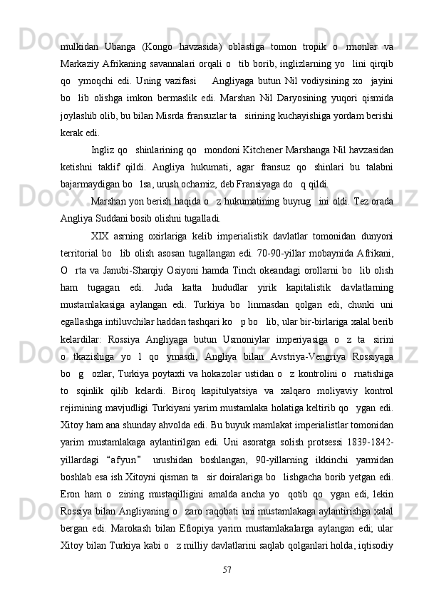 mulkidan   Ubanga   (Kongo   havzasida)   oblastiga   tomon   tropik   o rmonlar   va
Markaziy   Afrikaning   savannalari   orqali   o tib   borib,   inglizlarning   yo lini   qirqib	
 
qo ymoqchi   edi.   Uning   vazifasi     Angliyaga   butun   Nil   vodiysining   xo jayini	
  
bo lib   olishga   imkon   bermaslik   edi.   Marshan   Nil   Daryosining   yuqori   qismida

joylashib olib, bu bilan Misrda fransuzlar ta sirining kuchayishiga yordam berishi	

kerak edi.
Ingliz qo shinlarining qo mondoni Kitchener Marshanga Nil havzasidan	
 
ketishni   taklif   qildi.   Angliya   hukumati,   agar   fransuz   qo shinlari   bu   talabni	

bajarmaydigan bo lsa, urush ochamiz, deb Fransiyaga do q qildi.	
 
Marshan yon berish haqida o z hukumatining buyrug ini oldi. Tez orada	
 
Angliya Suddani bosib olishni tugalladi.
XIX   asrning   oxirlariga   kelib   imperialistik   davlatlar   tomonidan   dunyoni
territorial   bo lib   olish   asosan   tugallangan   edi.   70-90-yillar   mobaynida   Afrikani,	

O rta   va   Janubi-Sharqiy   Osiyoni   hamda   Tinch   okeandagi   orollarni   bo lib   olish	
 
ham   tugagan   edi.   Juda   katta   hududlar   yirik   kapitalistik   davlatlarning
mustamlakasiga   aylangan   edi.   Turkiya   bo linmasdan   qolgan   edi,   chunki   uni	

egallashga intiluvchilar haddan tashqari ko p bo lib, ular bir-birlariga xalal berib	
 
kelardilar:   Rossiya   Angliyaga   butun   Usmoniylar   imperiyasiga   o z   ta sirini	
 
o tkazishiga   yo l   qo ymasdi,   Angliya   bilan   Avstriya-Vengriya   Rossiyaga	
  
bo g ozlar,  Turkiya   poytaxti   va   hokazolar   ustidan   o z   kontrolini   o rnatishiga
   
to sqinlik   qilib   kelardi.   Biroq   kapitulyatsiya   va   xalqaro   moliyaviy   kontrol

rejimining mavjudligi Turkiyani yarim mustamlaka holatiga keltirib qo ygan edi.	

Xitoy ham ana shunday ahvolda edi. Bu buyuk mamlakat imperialistlar tomonidan
yarim   mustamlakaga   aylantirilgan   edi.   Uni   asoratga   solish   protsessi   1839-1842-
yillardagi   a f yun   urushidan   boshlangan,   90-yillarning   ikkinchi   yarmidan	
 
boshlab esa ish Xitoyni qisman ta sir doiralariga bo lishgacha borib yetgan edi.	
 
Eron   ham   o zining   mustaqilligini   amalda   ancha   yo qotib   qo ygan   edi,   lekin	
  
Rossiya  bilan Angliyaning o zaro raqobati uni  mustamlakaga aylantirishga xalal	

bergan   edi.   Marokash   bilan   Efiopiya   yarim   mustamlakalarga   aylangan   edi;   ular
Xitoy bilan Turkiya kabi o z milliy davlatlarini saqlab qolganlari holda, iqtisodiy	

57 