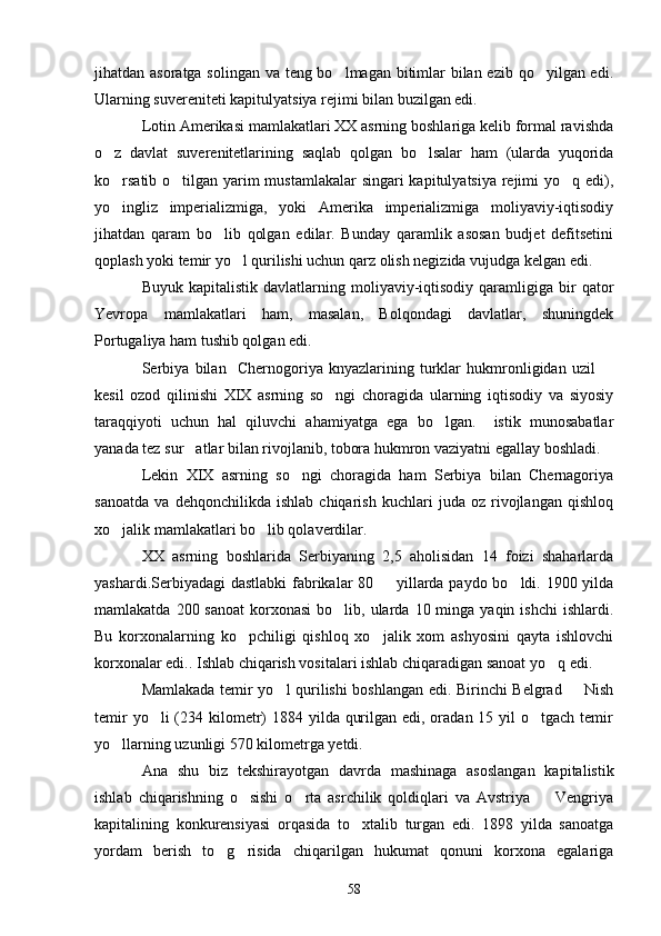 jihatdan asoratga solingan va teng bo lmagan bitimlar bilan ezib qo yilgan edi. 
Ularning suvereniteti kapitulyatsiya rejimi bilan buzilgan edi.
Lotin Amerikasi mamlakatlari XX asrning boshlariga kelib formal ravishda
o z   davlat   suverenitetlarining   saqlab   qolgan   bo lsalar   ham   (ularda   yuqorida	
 
ko rsatib o tilgan yarim  mustamlakalar  singari kapitulyatsiya rejimi yo q edi),
  
yo   ingliz   imperializmiga,   yoki   Amerika   imperializmiga   moliyaviy-iqtisodiy
jihatdan   qaram   bo lib   qolgan   edilar.   Bunday   qaramlik   asosan   budjet   defitsetini	

qoplash yoki temir yo l qurilishi uchun qarz olish negizida vujudga kelgan edi.	

Buyuk  kapitalistik   davlatlarning  moliyaviy-iqtisodiy   qaramligiga   bir  qator
Yevropa   mamlakatlari   ham,   masalan,   Bolqondagi   davlatlar,   shuningdek
Portugaliya ham tushib qolgan edi.
Serbiya   bilan     Chernogoriya   knyazlarining   turklar   hukmronligidan   uzil  	

kesil   ozod   qilinishi   XIX   asrning   so ngi   choragida   ularning   iqtisodiy   va   siyosiy	

taraqqiyoti   uchun   hal   qiluvchi   ahamiyatga   ega   bo lgan.     istik   munosabatlar	

yanada tez sur atlar bilan rivojlanib, tobora hukmron vaziyatni egallay boshladi.	

Lekin   XIX   asrning   so ngi   choragida   ham   Serbiya   bilan   Chernagoriya	

sanoatda   va   dehqonchilikda   ishlab   chiqarish   kuchlari   juda   oz   rivojlangan   qishloq
xo jalik mamlakatlari bo lib qolaverdilar.	
 
XX   asrning   boshlarida   Serbiyaning   2,5   aholisidan   14   foizi   shaharlarda
yashardi.Serbiyadagi dastlabki  fabrikalar 80   yillarda paydo bo ldi. 1900 yilda	
 
mamlakatda  200 sanoat  korxonasi  bo lib, ularda  10 minga  yaqin ishchi  ishlardi.	

Bu   korxonalarning   ko pchiligi   qishloq   xo jalik   xom   ashyosini   qayta   ishlovchi	
 
korxonalar edi.. Ishlab chiqarish vositalari ishlab chiqaradigan sanoat yo q edi. 	

Mamlakada temir yo l qurilishi boshlangan edi. Birinchi Belgrad   Nish	
 
temir  yo li  (234 kilometr)  1884 yilda qurilgan edi, oradan 15 yil  o tgach temir	
 
yo llarning uzunligi 570 kilometrga yetdi.	

Ana   shu   biz   tekshirayotgan   davrda   mashinaga   asoslangan   kapitalistik
ishlab   chiqarishning   o sishi   o rta   asrchilik   qoldiqlari   va   Avstriya     Vengriya	
  
kapitalining   konkurensiyasi   orqasida   to xtalib   turgan   edi.   1898   yilda   sanoatga	

yordam   berish   to g risida   chiqarilgan   hukumat   qonuni   korxona   egalariga	
 
58 
