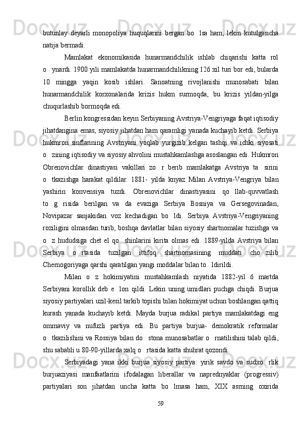 butunlay   deyarli   monopoliya   huquqlarini   bergan   bo lsa   ham,   lekin   kutulgancha
natija bermadi. 
Mamlakat   ekonomikasida   hunarmandchilik   ishlab   chiqarishi   katta   rol
o ynardi. 1900 yili mamlakatda hunarmandchilikning 126 xil turi bor edi, bularda	

10   mingga   yaqin   kosib   ishlari.   Sanoatning   rivojlanishi   munosabati   bilan
hunarmandchilik   korxonalarida   krizis   hukm   surmoqda,   bu   krizis   yildan-yilga
chuqurlashib bormoqda edi.
Berlin kongressidan keyin Serbiyaning Avstriya-Vengriyaga faqat iqtisodiy
jihatdangina emas, siyosiy jihatdan ham qaramligi yanada kuchayib ketdi. Serbiya
hukmron   sinflarining   Avstriyani   yoqlab   yurgizib   kelgan   tashqi   va   ichki   siyosati
o zining iqtisodiy va siyosiy ahvolini mustahkamlashga asoslangan edi. Hukmron

Obrenovichlar   dinastiyasi   vakillari   zo r   berib   mamlakatga   Avstriya   ta sirini	
 
o tkazishga   harakat   qildilar.   1881-	
   yilda   knyaz   Milan   Avstriya-Vengriya   bilan
yashirin   konvensiya   tuzdi.   Obrenovichlar   dinastiyasini   qo llab-quvvatlash	

to g risida   berilgan   va da   evaziga   Serbiya   Bosniya   va   Gersegovinadan,	
  
Novipazar   sanjakidan   voz   kechadigan   bo ldi.   Serbiya   Avstriya-Vengriyaning	

roziligini  olmasdan turib, boshqa davlatlar bilan siyosiy shartnomalar  tuzishga  va
o z   hududsiga   chet   el   qo shinlarini   kirita   olmas   edi.   1889-yilda   Avstriya   bilan	
 
Serbiya   o rtasida   tuzilgan   ittifoq   shartnomasining   muddati   cho zilib	
 
Chernogoriyaga qarshi qaratilgan yangi moddalar bilan to ldirildi.	

Milan   o z   hokimiyatini   mustahkamlash   niyatida   1882-yil   6   martda	

Serbiyani   korollik   deb   e lon   qildi.   Lekin   uning   umidlari   puchga   chiqdi.   Burjua	

siyosiy partiyalari uzil-kesil tarkib topishi bilan hokimiyat uchun boshlangan qattiq
kurash   yanada   kuchayib   ketdi.   Mayda   burjua   radikal   partiya   mamlakatdagi   eng
ommaviy   va   nufuzli   partiya   edi.   Bu   partiya   burjua-   demokratik   reformalar
o tkazilishini va Rossiya bilan do stona munosabatlar o rnatilishini talab qildi,	
  
shu sababli u 80-90-yillarda xalq o rtasida katta shuhrat qozondi.	

Serbiyadagi   yana   ikki   burjua   siyosiy   partiya:   yirik   savdo   va   sudxo rlik	

burjuaziyasi   manfaatlarini   ifodalagan   liberallar   va   naprednyaklar   (progressiv)
partiyalari   son   jihatdan   uncha   katta   bo lmasa   ham,   XIX   asrning   oxirida	

59 