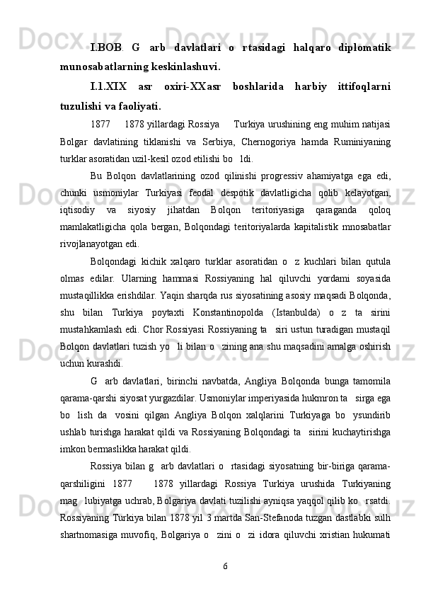 I.BOB .   G arb   davlatlari   o rtasidagi    halqaro   diplomatik
munosabatlarning keskinlashuvi.
I.1.XIX   asr   oxiri-XXasr   boshlarida   harbiy   ittifoqlarni
tuzulishi va faoliyati.
1877   1878 yillardagi Rossiya   Turkiya urushining eng muhim natijasi	
 
Bolgar   davlatining   tiklanishi   va   Serbiya,   Chernogoriya   hamda   Ruminiyaning
turklar asoratidan uzil-kesil ozod etilishi bo ldi.	

Bu   Bolqon   davlatlarining   ozod   qilinishi   progressiv   ahamiyatga   ega   edi,
chunki   usmoniylar   Turkiyasi   feodal   despotik   davlatligicha   qolib   kelayotgan,
iqtisodiy   va   siyosiy   jihatdan   Bolqon   teritoriyasiga   qaraganda   qoloq
mamlakatligicha   qola   bergan,   Bolqondagi   teritoriyalarda   kapitalistik   mnosabatlar
rivojlanayotgan edi.
Bolqondagi   kichik   xalqaro   turklar   asoratidan   o z   kuchlari   bilan   qutula	

olmas   edilar.   Ularning   hammasi   Rossiyaning   hal   qiluvchi   yordami   soyasida
mustaqillikka erishdilar. Yaqin sharqda rus siyosatining asosiy maqsadi Bolqonda,
shu   bilan   Turkiya   poytaxti   Konstantinopolda   (Istanbulda)   o z   ta sirini	
 
mustahkamlash edi. Chor  Rossiyasi  Rossiyaning  ta siri  ustun turadigan mustaqil	

Bolqon davlatlari tuzish yo li bilan o zining ana shu maqsadini amalga oshirish	
 
uchun kurashdi.
G arb   davlatlari,   birinchi   navbatda,   Angliya   Bolqonda   bunga   tamomila	

qarama-qarshi siyosat yurgazdilar. Usmoniylar imperiyasida hukmron ta sirga ega	

bo lish   da vosini   qilgan   Angliya   Bolqon   xalqlarini   Turkiyaga   bo ysundirib	
  
ushlab turishga harakat  qildi va Rossiyaning  Bolqondagi  ta sirini kuchaytirishga	

imkon bermaslikka harakat qildi. 
Rossiya   bilan g arb  davlatlari   o rtasidagi  siyosatning   bir-biriga  qarama-	
 
qarshiligini   1877     1878   yillardagi   Rossiya   Turkiya   urushida   Turkiyaning	

mag lubiyatga uchrab, Bolgariya davlati tuzilishi ayniqsa yaqqol qilib ko rsatdi.	
 
Rossiyaning Turkiya bilan 1878 yil 3 martda San-Stefanoda tuzgan dastlabki sulh
shartnomasiga   muvofiq,   Bolgariya   o zini   o zi   idora   qiluvchi   xristian   hukumati	
 
6 