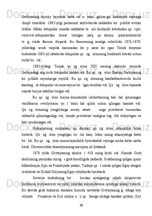 Serbiyaning   siyosiy   hayotida   katta   rol   o ynar,   galma-gal   hokimiyat   tepasiga
chiqib   turardilar.   1883-yilgi   parlament   saylovlarida   radikallar   ko pchilik   ovozni	

oldilar.   Milan   dehqonlar   orasida   radikallar   ta siri   kuchayib   ketishidan   qo rqib,	
 
rezervist-dehqonlardan   iborat   tuzilgan   xalq   qo shinini   qurolsizlantirish	

to g risida   farmon   chiqardi.   Bu   farmonning   amalga   oshirilishi   1876-1878-	
 
yillardagi   urush   vaqtida   hammadan   ko p   zarar   ko rgan   Timok   kraynasi	
 
hududsida 1883-yil oktabrida dehqonlar qo zg olonining boshlanib ketishi uchun
 
turtki bo ldi.	

1883-yildagi   Timok   qo zg oloni   XIX   asrning   ikkinchi   yarmida	
 
Serbiyadagi eng yirik dehqonlar harakti edi. Bu qo zg olon Sharqiy Serbiyaning	
 
ko pchilik   rayonlariga   yoyildi.   Bu   qo zg olonning   harakatlantiruvchi   kuchi	
  
kambag al dehqonlar va xonavayron bo lgan kosiblar edi. Qo zg olon tepasida	
   
mayda burjua vakillari turgan edi.
Bu   qo zg olon   burjua-demokratik   islohotlarning   hali   hal   qilinmagan	
 
vazifalarini   revolyutsion   yo l   bilan   hal   qilish   uchun   qilingan   harakat   edi.	

Qo zg olonning   yengilishiga   asosiy   sabab     unga   proletariat   tomonidan	
  
rahbarlik   qilinmaganligi   edi,   chunki   proletariat   endigina   tug ilib   kelayotgan   va	

hali uyushmagan edi.
Hukumatning   muntazam   qo shinlari   qo zg oloni   rahmsizlik   bilan	
  
bostirdi.   Qo zg olon   yengilgan   bo lsa   ham,   lekin   uning   ahamiyatiga   katta	
  
bo ldi.   Bu   qo zg olon   monorxiyachilik   byurokratik   rejimga   ancha   katta   zarba	
  
berdi. Obrenovichlar dinastiyasining mavqeini zil ketkazdi.
1870   yilda   Gretsiyaning   aholisi   1   458   ming   kishi   edi.   Hamda   Grek
aholisining yarmidan ozrog i grek korolligida yashardi. Greklarning qolgan qismi	

Makedoniya, Epir va Fessaliyada yashar, Turkiya qo l ostida qolgan Egey dengizi	

orollarida va Kichik Osiyoning Egey sohillarida turishardi. 
Gretsiya   hududining   bir     biridan   ajralganligi   ishlab   chiqaruvchi	

kuchlarini rivojlantirish va milliy jihatdan konsolidatsiya qilishiga xalaqit berardi.
Bu   davrda   grek   hukmron   doiralari   birinchi   navbatda   Gretsiyaning   g allaga   boy	

viloyati     Fessaliya   va  Krit  orolini   o z  qo llariga   olishga  harakat  qildilar,  Krit	
  
60 