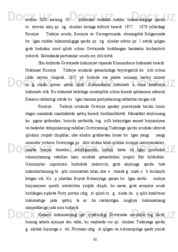 orolini   XIX   asrning   50     yillaridan   boshlab   turklar   hukmronligiga   qarshi
to xtovsiz  xalq  qo zg olonlari   larzaga  keltirib  turardi.  1877    1878  yillardagi	
   
Rossiya     Turkiya   urushi,   Bosniya   va   Gersegovinada,   shuningdek   Bolgariyada	

bo lgan  turklar  hukmronligiga  qarshi   qo zg olonlar  sulton   qo l   ostida  qolgan	
   
grek   hududini   ozod   qilish   uchun   Gretsiyada   boshlangan   harakatni   kuchaytirib
yubordi. Salonikada partizanlar urushi avj olib ketdi.
Shu kezlarda Gretsiyada hokimiyat tepasida Kumunduros hukumati turardi.
Hukumat   Rossiya     Turkiya   urushida   qatnashishga   tayyorgarlik   ko rish   uchun	
 
ichki   zayom   chiqardi,   1877   yil   boshida   esa   palata   umumiy   harbiy   xizmat
to g risida   qonun   qabul   qildi.   Kumunduros   hukumati   o rnini   koalitsiya	
  
hukumati oldi. Bu hukumat tarkibiga mustaqillik uchun kurash qahramoni admiral
Kanaris rahbarligi ostida bo lgan hamma partiyalarning rahbarlari kirgan edi.	

Rossiya     Turkiya   urushida   Gretsiya   qanday   pozitsiyada   turishi   lozim	

degan   masalada   mamlakatda   qattiq   kurash   boshlanibketdi.   Mamalkat   aholisining
ko pgina  qatlamlari,   birinchi   navbatda,  tug irilb  kelayotgan   sanoat   burjuaziyasi	
 
va badavlat dehqonlarning vakillari Gretsiyaning Turkiyaga qarshi urushda ishtirok
qilishini   yoqlab   chiqdilar,   ular   aholisi   greklardan   iborat   bo lgan   yangi     yangi	
 
unumdor yerlarni Gretsiyaga qo shib olishni talab qildilar.Armiya namoyandalari,	

mayda   burjua   doiralari,   intelligensiya,   nufuzi   katta   bo lgan   provoslav	

ruhoniylarning   vakillari   ham   urushda   qatnashishni   yoqlab   fikr   bildirdilar.
Usmoniylar   imperiyasi   hududida   yashovchi   grek   aholisiga   qarshi   turk
hukmdorlarining ta qibi  munosabati  bilan ular  o rtasida  g azab  o ti  kuchayib	
   
ketgan   edi.   Ko p   jihatdan   Buyuk   Britaniyaga   qaram   bo lgan   savdo     moliya	
  
burjuaziyasi   qurolli   netralitetni   yoqlab   chiqdi,   bu   narsa,   grek   armiyasi   urush
boshlagan aqdirda Pirey portini ishg ol qilish to g risida do q qilib koalitsion	
   
hukumatiga   jada   qattiq   ta sir   ko rsatayotgan   Angliya   hukumatining	
 
maqsadlariga juda mos tushardi.
Kanaris   hukumatining   qat iyyatsizligi   Gretsiyada   norozilik   tug dirdi,	
 
buning   sababi   ayniqsa   shu   ediki,   bu   vaqtlarda   rus   qo shinlari   Turkiyaga   qarshi	

g alabali hujumga o tib, Plevnani ishg ol qilgan va Adrianopolga qarab yurish	
  
61 