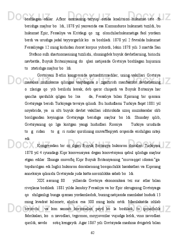 boshlagan   edilar.   Afkor   ommaning   tazyiqi   ostida   koalitsion   hukumat   iste fo
berishga majbur bo ldi, 1878 yil yanvarida esa Kumunduros hukumati tuzildi, bu	

hukumat   Epir,   Fessaliya   va   Kritdagi   qo zg olonchilarhukumatiga   faol   yordam	
 
berdi  va  urushga  jadal  tayyorgarlik ko ra boshladi.  1878 yil  2 fevralda hukumat	

Fessaliyaga 12 ming kishidan iborat korpus yubordi, lekin 1878 yili 3 martda San
 Stefano sulh shartnomasining tuzilishi, shuningdek buyuk davlatlarning, birinchi	

navbatda,   Buyuk   Britaniyaning   do qlari   natijasida   Gretsiya   boshlagan   hujumini	

to xtatishga majbur bo ldi.	
 
Gretsiyani   Berlin   kongressida   qatnashtirmadilar,   uning   vakillari   Gretsiya
masalasi   muhokama   qilingan   vaqtdagina   o zgartirish   manfaatdor   davlatlarning	

o zlariga   qo yib   berilishi   kerak,   deb   qaror   chiqardi   va   Buyuk   Britaniya   har	
 
qancha   qarshilik   qilgan   bo lsa     da,   Fessaliya   bilan   Epirning   bir   qismini	
 
Gretsiyaga berish Turkiyaga tavsiya qilindi. Bu hududlarni Turkiya faqat 1881 yil
noyabrida,   ya ni   olti   buyuk   davlat   vakillari   ishtirokida   uzoq   muzokaralar   olib	

borilgandan   keyingina   Gretsiyaga   berishga   majbur   bo ldi.   Shunday   qilib,	

Gretsiyaning   qo lga   kiritgan   yangi   hududlari   Rossiya     Turkiya   urushida	
 
to g ridan   to g ri ruslar  qurolining muvaffaqiyati  orqasida erishilgan nitaji	
    
edi.
Kongressdan   bir   oz   ilgari   Buyuk   Britaniya   hukmron   doiralari   Turkiyani
1878 yil 4 iyunidagi Kipr konvensiyasi  degan konvetsiyani qabul qilishga majbur
etgan   edilar.   Shunga   muvofiq   Kipr   Buyuk   Britaniyaning   m u vaqqat   idorasi g a	
 
topshirilgan edi.Ingliz hukmron doiralarining bosqinchilik harakatlari va Kiprning
anneksiya qilinishi Gretsiyada juda katta norozilikka sabab bo ldi.	

XIX   asrning   80     yillarida   Gretsiya   ekonomikasi   tez   sur atlar   bilan	
 
rivojlana boshladi. 1881 yilda Janubiy Fessaliya va bir Epir okrugining Gretsiyaga
qo shilganligi bunga qisman yordamlashdi, buning natijasida mamlakat hududi 13	

ming   kvadrat   kilometr,   aholisi   esa   300   ming   kishi   ortdi.   Mamlakatda   ishlab
beruvchi     va   kon   sanoati   korxonalari   payd   bo la   boshladi,   to qimachilik	
 
fabrikalari, ko n  zavodlari, tegirmon, moyjuvozlar  vujudga  keldi, vino  zavodlari	

qurildi, savdo   sotiq kengaydi. Agar 1867 yili Gretsiyada mashina dvigateli bilan

62 
