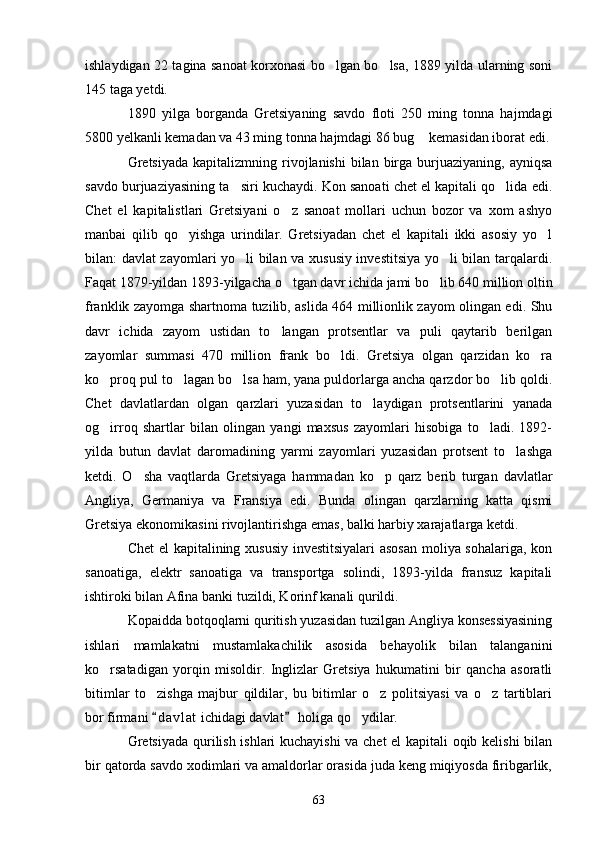 ishlaydigan 22 tagina sanoat korxonasi bo lgan bo lsa, 1889 yilda ularning soni 
145 taga yetdi.
1890   yilga   borganda   Gretsiyaning   savdo   floti   250   ming   tonna   hajmdagi
5800 yelkanli kemadan va 43 ming tonna hajmdagi 86 bug  kemasidan iborat edi.	

Gretsiyada   kapitalizmning rivojlanishi   bilan  birga burjuaziyaning,  ayniqsa
savdo burjuaziyasining ta siri kuchaydi. Kon sanoati chet el kapitali qo lida edi.	
 
Chet   el   kapitalistlari   Gretsiyani   o z   sanoat   mollari   uchun   bozor   va   xom   ashyo	

manbai   qilib   qo yishga   urindilar.   Gretsiyadan   chet   el   kapitali   ikki   asosiy   yo l	
 
bilan: davlat zayomlari yo li bilan va xususiy investitsiya yo li bilan tarqalardi.	
 
Faqat 1879-yildan 1893-yilgacha o tgan davr ichida jami bo lib 640 million oltin	
 
franklik zayomga shartnoma tuzilib, aslida 464 millionlik zayom olingan edi. Shu
davr   ichida   zayom   ustidan   to langan   protsentlar   va   puli   qaytarib   berilgan	

zayomlar   summasi   470   million   frank   bo ldi.   Gretsiya   olgan   qarzidan   ko ra	
 
ko proq pul to lagan bo lsa ham, yana puldorlarga ancha qarzdor bo lib qoldi.	
   
Chet   davlatlardan   olgan   qarzlari   yuzasidan   to laydigan   protsentlarini   yanada	

og irroq   shartlar   bilan   olingan   yangi   maxsus   zayomlari   hisobiga   to ladi.   1892-	
 
yilda   butun   davlat   daromadining   yarmi   zayomlari   yuzasidan   protsent   to lashga	

ketdi.   O sha   vaqtlarda   Gretsiyaga   hammadan   ko p   qarz   berib   turgan   davlatlar	
 
Angliya,   Germaniya   va   Fransiya   edi.   Bunda   olingan   qarzlarning   katta   qismi
Gretsiya ekonomikasini rivojlantirishga emas, balki harbiy xarajatlarga ketdi.
Chet el kapitalining xususiy investitsiyalari  asosan  moliya sohalariga, kon
sanoatiga,   elektr   sanoatiga   va   transportga   solindi,   1893-yilda   fransuz   kapitali
ishtiroki bilan Afina banki tuzildi, Korinf kanali qurildi.
Kopaidda botqoqlarni quritish yuzasidan tuzilgan Angliya konsessiyasining
ishlari   mamlakatni   mustamlakachilik   asosida   behayolik   bilan   talanganini
ko rsatadigan   yorqin   misoldir.   Inglizlar   Gretsiya   hukumatini   bir   qancha   asoratli	

bitimlar   to zishga   majbur   qildilar,   bu   bitimlar   o z   politsiyasi   va   o z   tartiblari	
  
bor firmani  d a vlat  ichidagi davlat  holiga qo ydilar.
 	
Gretsiyada qurilish ishlari kuchayishi  va chet el kapitali oqib kelishi  bilan
bir qatorda savdo xodimlari va amaldorlar orasida juda keng miqiyosda firibgarlik,
63 